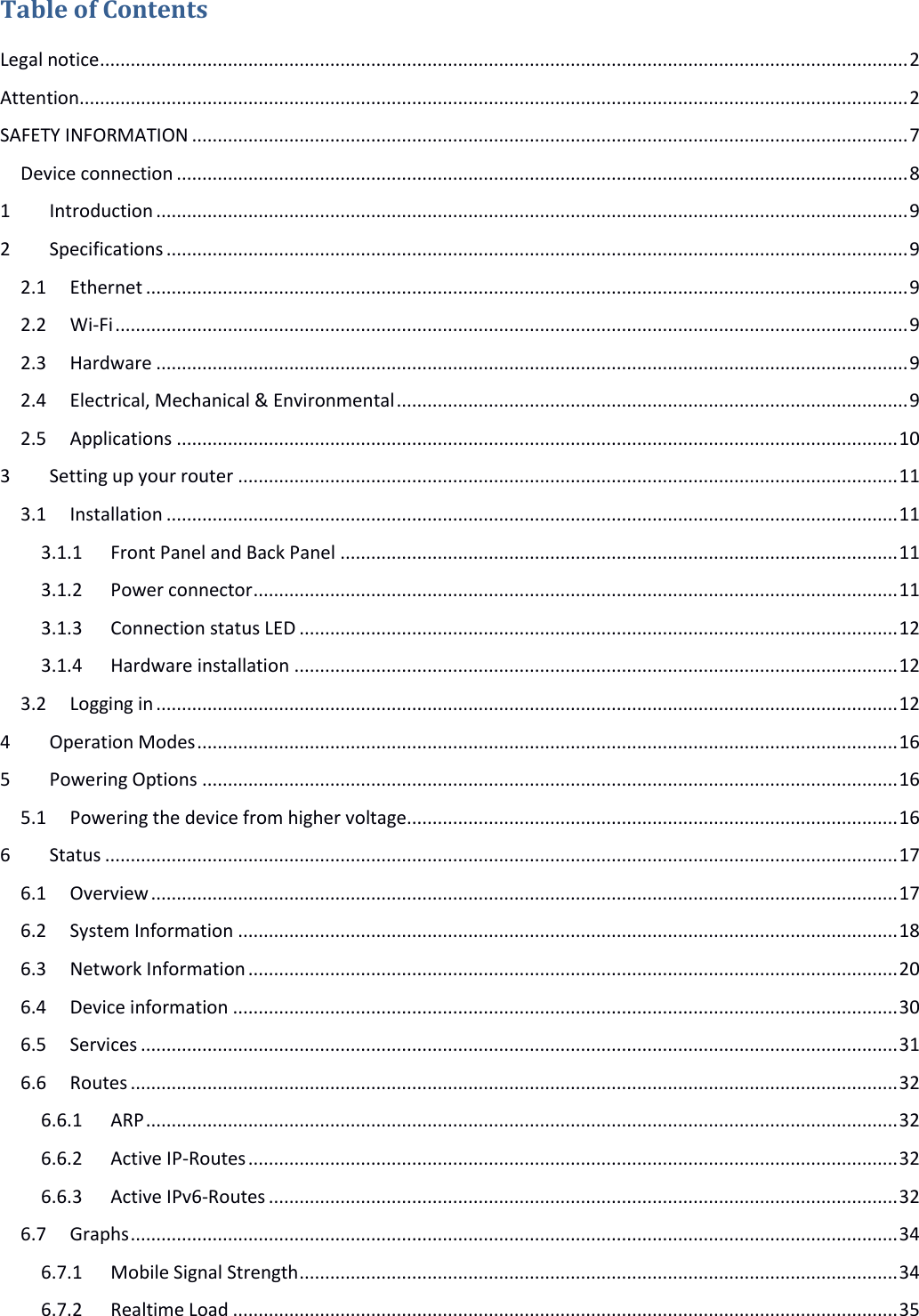   Table of Contents Legal notice .............................................................................................................................................................. 2 Attention.................................................................................................................................................................. 2 SAFETY INFORMATION ............................................................................................................................................ 7 Device connection ............................................................................................................................................... 8 1 Introduction ................................................................................................................................................... 9 2 Specifications ................................................................................................................................................. 9 2.1 Ethernet ..................................................................................................................................................... 9 2.2 Wi-Fi ........................................................................................................................................................... 9 2.3 Hardware ................................................................................................................................................... 9 2.4 Electrical, Mechanical &amp; Environmental .................................................................................................... 9 2.5 Applications ............................................................................................................................................. 10 3 Setting up your router ................................................................................................................................. 11 3.1 Installation ............................................................................................................................................... 11 3.1.1 Front Panel and Back Panel ............................................................................................................. 11 3.1.2 Power connector .............................................................................................................................. 11 3.1.3 Connection status LED ..................................................................................................................... 12 3.1.4 Hardware installation ...................................................................................................................... 12 3.2 Logging in ................................................................................................................................................. 12 4 Operation Modes ......................................................................................................................................... 16 5 Powering Options ........................................................................................................................................ 16 5.1 Powering the device from higher voltage................................................................................................ 16 6 Status ........................................................................................................................................................... 17 6.1 Overview .................................................................................................................................................. 17 6.2 System Information ................................................................................................................................. 18 6.3 Network Information ............................................................................................................................... 20 6.4 Device information .................................................................................................................................. 30 6.5 Services .................................................................................................................................................... 31 6.6 Routes ...................................................................................................................................................... 32 6.6.1 ARP ................................................................................................................................................... 32 6.6.2 Active IP-Routes ............................................................................................................................... 32 6.6.3 Active IPv6-Routes ........................................................................................................................... 32 6.7 Graphs ...................................................................................................................................................... 34 6.7.1 Mobile Signal Strength ..................................................................................................................... 34 6.7.2 Realtime Load .................................................................................................................................. 35 