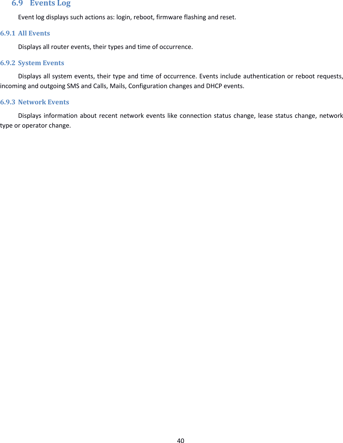  40   6.9 Events Log Event log displays such actions as: login, reboot, firmware flashing and reset. 6.9.1 All Events Displays all router events, their types and time of occurrence. 6.9.2 System Events Displays all system events, their type and time of occurrence. Events include authentication or reboot requests, incoming and outgoing SMS and Calls, Mails, Configuration changes and DHCP events.  6.9.3 Network Events Displays information about recent network events like connection status change, lease status change, network type or operator change.     