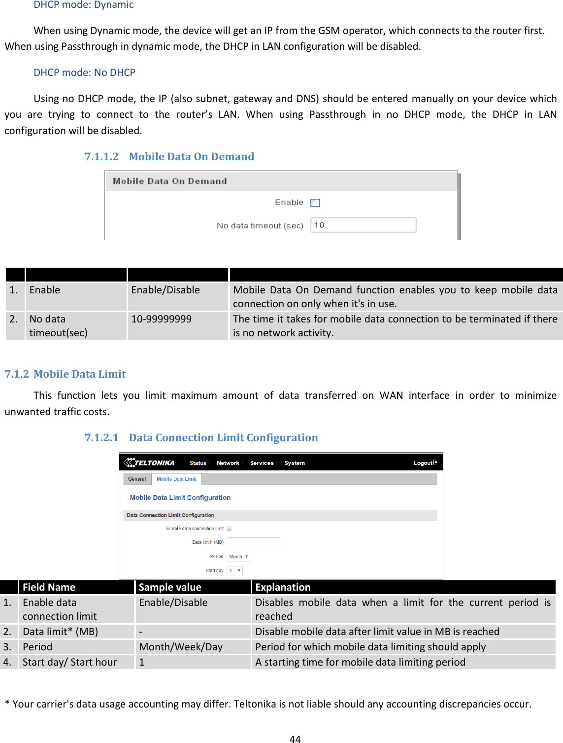  44  DHCP mode: Dynamic When using Dynamic mode, the device will get an IP from the GSM operator, which connects to the router first. When using Passthrough in dynamic mode, the DHCP in LAN configuration will be disabled. DHCP mode: No DHCP Using no DHCP mode, the IP (also subnet, gateway and DNS) should be entered manually on your device which you  are  trying  to  connect  to  the  router’s  LAN.  When  using  Passthrough  in  no  DHCP  mode,  the  DHCP  in  LAN configuration will be disabled. 7.1.1.2 Mobile Data On Demand    Field name Possible values Explanation 1. Enable Enable/Disable Mobile  Data  On  Demand function  enables you  to  keep mobile  data connection on only when it&apos;s in use. 2. No data timeout(sec) 10-99999999 The time it takes for mobile data connection to be terminated if there is no network activity.  7.1.2 Mobile Data Limit This  function  lets  you  limit  maximum  amount  of  data  transferred  on  WAN  interface  in  order  to  minimize unwanted traffic costs. 7.1.2.1 Data Connection Limit Configuration      * Your carrier&apos;s data usage accounting may differ. Teltonika is not liable should any accounting discrepancies occur.  Field Name Sample value Explanation 1.  Enable data connection limit Enable/Disable Disables  mobile  data  when  a  limit  for  the  current  period  is reached 2. Data limit* (MB) - Disable mobile data after limit value in MB is reached 3. Period Month/Week/Day Period for which mobile data limiting should apply 4. Start day/ Start hour 1 A starting time for mobile data limiting period  