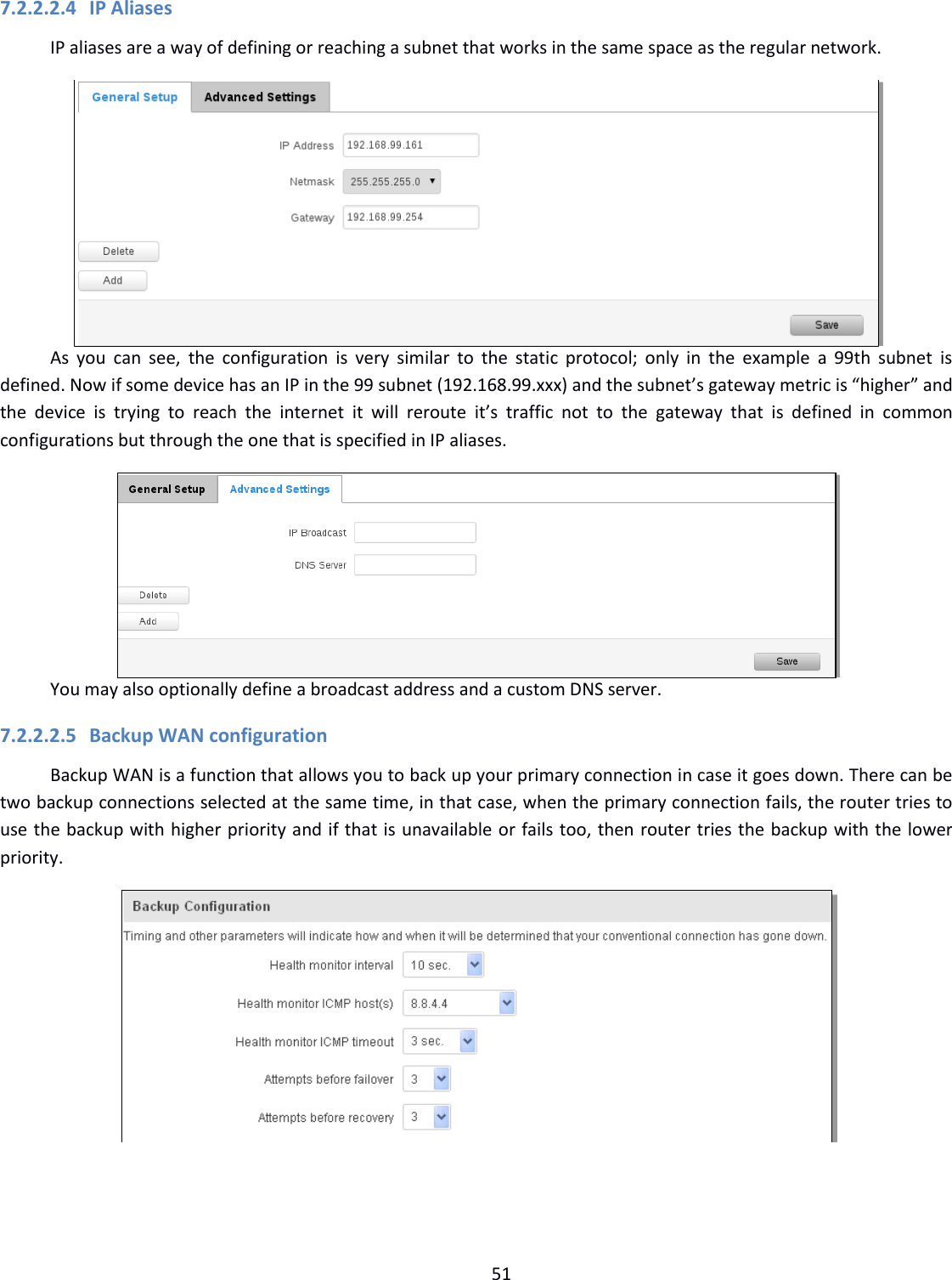  51  7.2.2.2.4 IP Aliases IP aliases are a way of defining or reaching a subnet that works in the same space as the regular network.  As  you  can  see,  the  configuration  is  very  similar  to  the static  protocol;  only  in the  example  a  99th  subnet  is defined. Now if some device has an IP in the 99 subnet (192.168.99.xxx) and the subnet’s gateway metric is “higher” and the  device  is  trying  to  reach  the  internet  it  will  reroute  it’s  traffic  not  to  the  gateway  that  is  defined  in  common configurations but through the one that is specified in IP aliases.  You may also optionally define a broadcast address and a custom DNS server. 7.2.2.2.5 Backup WAN configuration Backup WAN is a function that allows you to back up your primary connection in case it goes down. There can be two backup connections selected at the same time, in that case, when the primary connection fails, the router tries to use the backup with higher priority and if that is unavailable or fails too, then router tries the backup with the lower priority.     