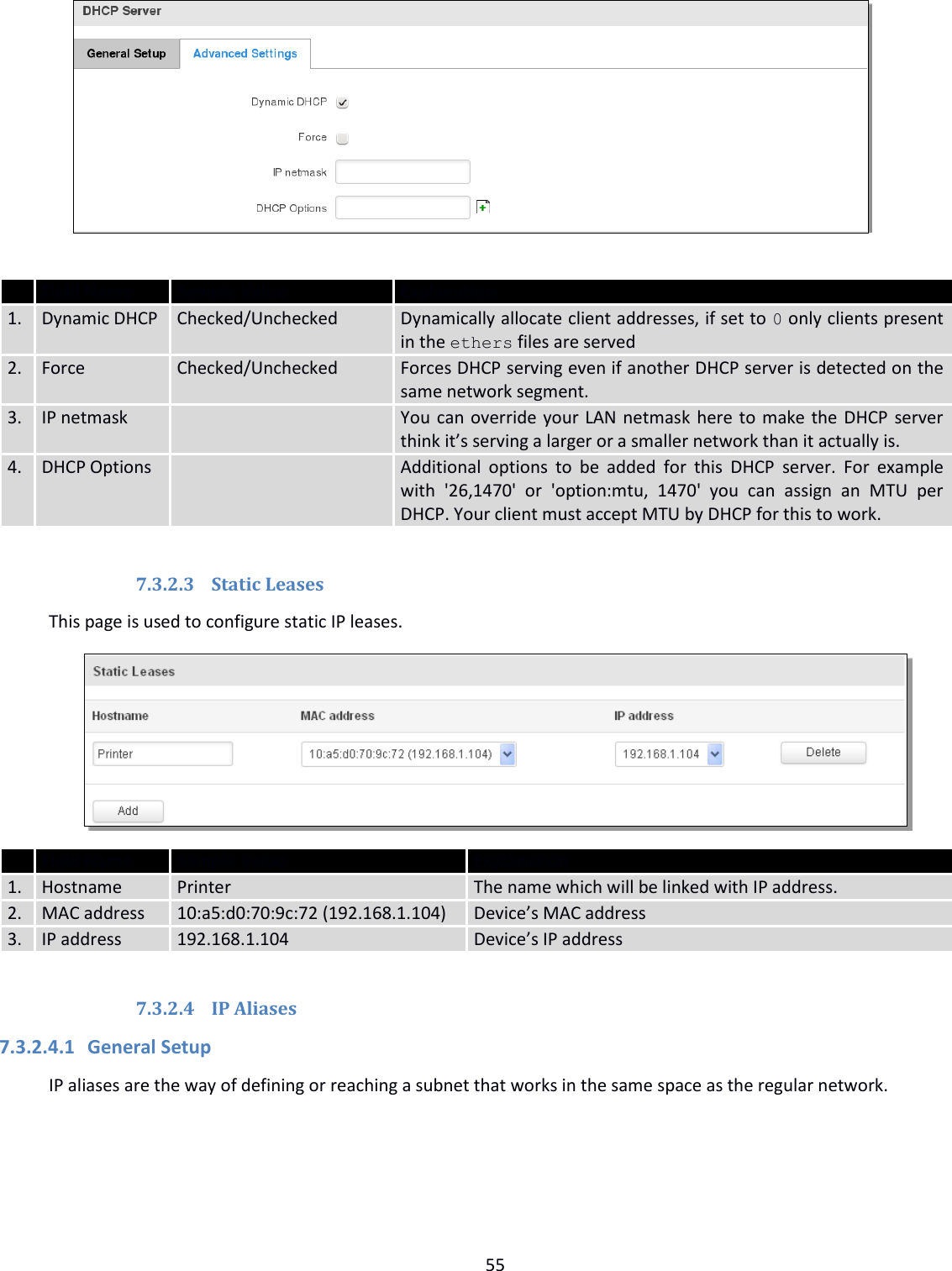  55     Field Name Sample Value Explanation 1. Dynamic DHCP Checked/Unchecked Dynamically allocate client addresses, if set to 0 only clients present in the ethers files are served 2. Force Checked/Unchecked Forces DHCP serving even if another DHCP server is detected on the same network segment. 3. IP netmask  You can override your LAN netmask here to make the DHCP server think it’s serving a larger or a smaller network than it actually is. 4. DHCP Options  Additional  options  to  be  added  for  this  DHCP  server.  For  example with  &apos;26,1470&apos;  or  &apos;option:mtu,  1470&apos;  you  can  assign  an  MTU  per DHCP. Your client must accept MTU by DHCP for this to work.  7.3.2.3 Static Leases This page is used to configure static IP leases.   Field Name Sample Value Explanation 1. Hostname Printer The name which will be linked with IP address. 2. MAC address 10:a5:d0:70:9c:72 (192.168.1.104) Device’s MAC address 3. IP address 192.168.1.104 Device’s IP address     7.3.2.4 IP Aliases  7.3.2.4.1 General Setup IP aliases are the way of defining or reaching a subnet that works in the same space as the regular network. 