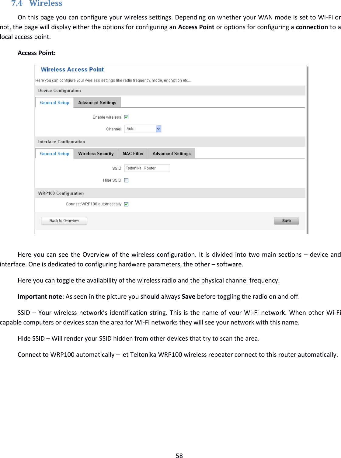  58  7.4 Wireless On this page you can configure your wireless settings. Depending on whether your WAN mode is set to Wi-Fi or not, the page will display either the options for configuring an Access Point or options for configuring a connection to a local access point. Access Point:   Here you can see the Overview of the wireless configuration. It is divided into two main sections – device and interface. One is dedicated to configuring hardware parameters, the other – software. Here you can toggle the availability of the wireless radio and the physical channel frequency. Important note: As seen in the picture you should always Save before toggling the radio on and off. SSID – Your wireless network’s identification string. This is the name of your Wi-Fi network. When other Wi-Fi capable computers or devices scan the area for Wi-Fi networks they will see your network with this name. Hide SSID – Will render your SSID hidden from other devices that try to scan the area. Connect to WRP100 automatically – let Teltonika WRP100 wireless repeater connect to this router automatically. 