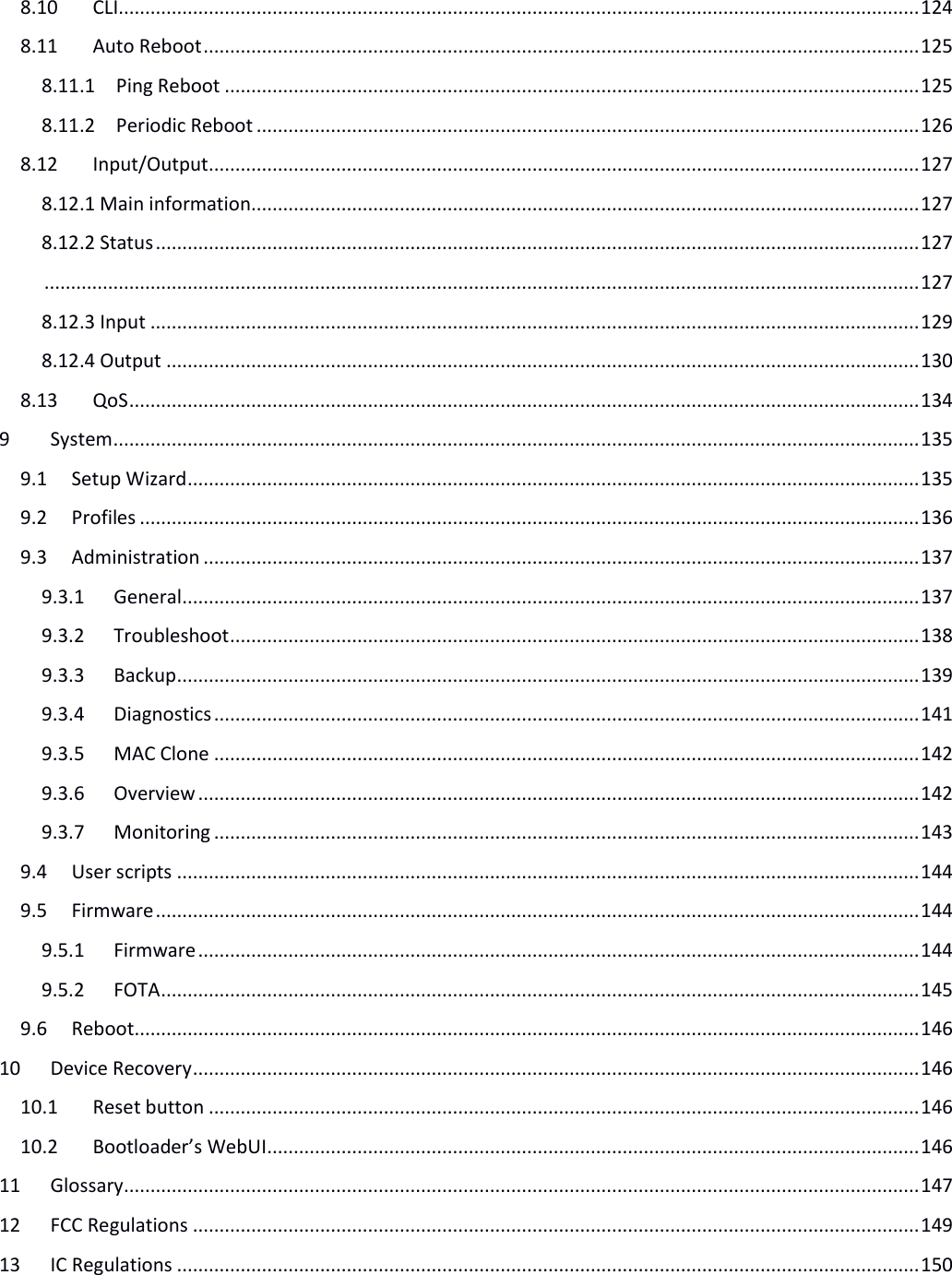   8.10 CLI....................................................................................................................................................... 124 8.11 Auto Reboot ....................................................................................................................................... 125 8.11.1 Ping Reboot ................................................................................................................................... 125 8.11.2 Periodic Reboot ............................................................................................................................. 126 8.12 Input/Output ...................................................................................................................................... 127 8.12.1 Main information.............................................................................................................................. 127 8.12.2 Status ................................................................................................................................................ 127  ..................................................................................................................................................................... 127 8.12.3 Input ................................................................................................................................................. 129 8.12.4 Output .............................................................................................................................................. 130 8.13 QoS ..................................................................................................................................................... 134 9 System ........................................................................................................................................................ 135 9.1 Setup Wizard .......................................................................................................................................... 135 9.2 Profiles ................................................................................................................................................... 136 9.3 Administration ....................................................................................................................................... 137 9.3.1 General ........................................................................................................................................... 137 9.3.2 Troubleshoot .................................................................................................................................. 138 9.3.3 Backup ............................................................................................................................................ 139 9.3.4 Diagnostics ..................................................................................................................................... 141 9.3.5 MAC Clone ..................................................................................................................................... 142 9.3.6 Overview ........................................................................................................................................ 142 9.3.7 Monitoring ..................................................................................................................................... 143 9.4 User scripts ............................................................................................................................................ 144 9.5 Firmware ................................................................................................................................................ 144 9.5.1 Firmware ........................................................................................................................................ 144 9.5.2 FOTA ............................................................................................................................................... 145 9.6 Reboot .................................................................................................................................................... 146 10 Device Recovery ......................................................................................................................................... 146 10.1 Reset button ...................................................................................................................................... 146 10.2 Bootloader’s WebUI ........................................................................................................................... 146 11 Glossary ...................................................................................................................................................... 147 12 FCC Regulations ......................................................................................................................................... 149 13 IC Regulations ............................................................................................................................................ 150    