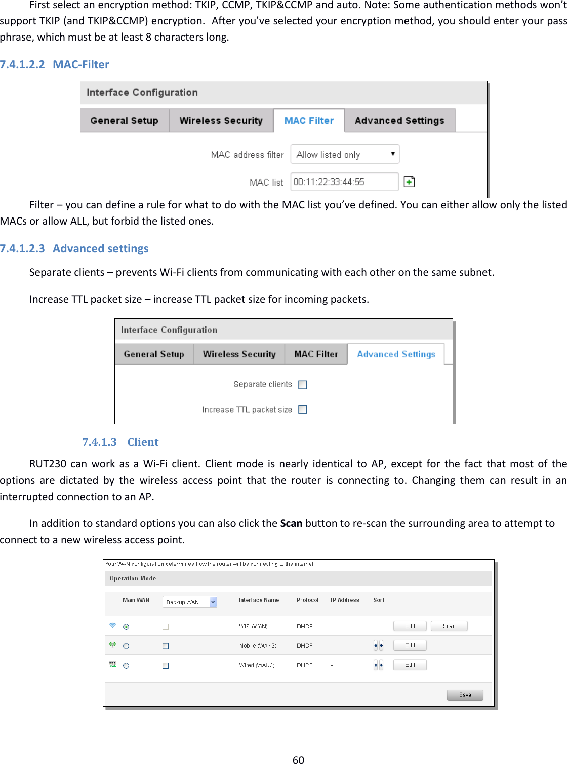  60  First select an encryption method: TKIP, CCMP, TKIP&amp;CCMP and auto. Note: Some authentication methods won’t support TKIP (and TKIP&amp;CCMP) encryption.  After you’ve selected your encryption method, you should enter your pass phrase, which must be at least 8 characters long.  7.4.1.2.2 MAC-Filter  Filter – you can define a rule for what to do with the MAC list you’ve defined. You can either allow only the listed MACs or allow ALL, but forbid the listed ones. 7.4.1.2.3 Advanced settings Separate clients – prevents Wi-Fi clients from communicating with each other on the same subnet. Increase TTL packet size – increase TTL packet size for incoming packets.  7.4.1.3 Client RUT230 can work as a Wi-Fi client. Client mode is  nearly identical to AP, except for the fact that most of the options  are  dictated  by  the  wireless  access  point  that  the  router  is  connecting  to.  Changing  them  can  result  in  an interrupted connection to an AP.  In addition to standard options you can also click the Scan button to re-scan the surrounding area to attempt to connect to a new wireless access point.  