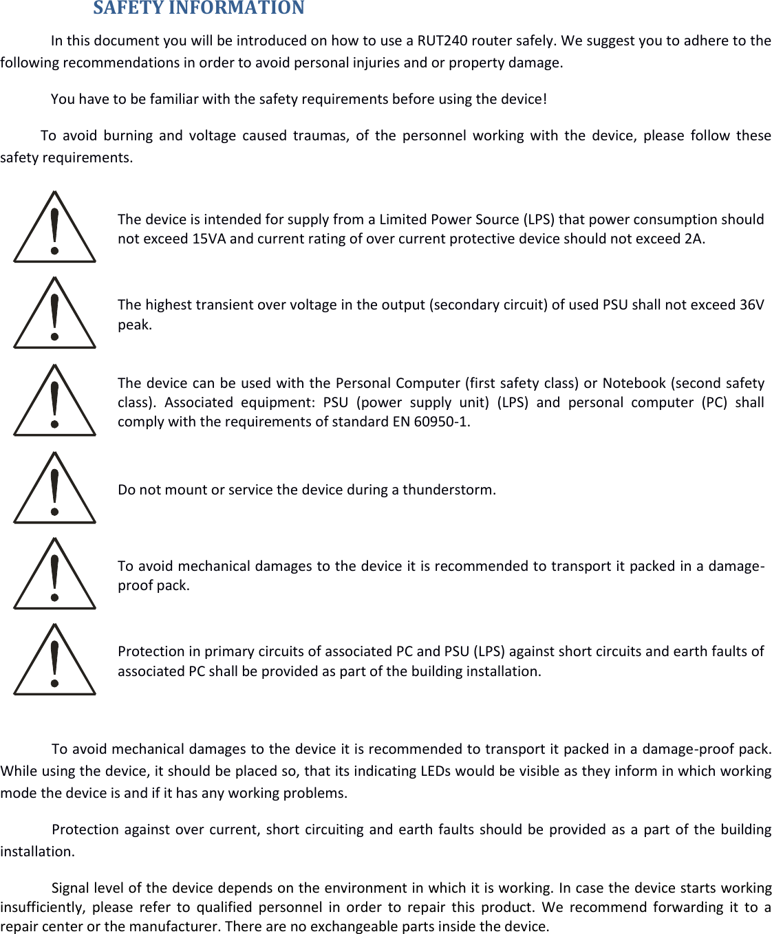    SAFETY INFORMATION In this document you will be introduced on how to use a RUT240 router safely. We suggest you to adhere to the following recommendations in order to avoid personal injuries and or property damage. You have to be familiar with the safety requirements before using the device! To  avoid burning and  voltage  caused traumas,  of the personnel  working  with  the device,  please  follow  these safety requirements.  The device is intended for supply from a Limited Power Source (LPS) that power consumption should not exceed 15VA and current rating of over current protective device should not exceed 2A.  The highest transient over voltage in the output (secondary circuit) of used PSU shall not exceed 36V peak.  The device can be used with the Personal Computer (first safety class) or Notebook (second safety class).  Associated  equipment:  PSU  (power  supply  unit)  (LPS)  and  personal  computer  (PC)  shall comply with the requirements of standard EN 60950-1.   Do not mount or service the device during a thunderstorm.  To avoid mechanical damages to the device it is recommended to transport it packed in a damage-proof pack.  Protection in primary circuits of associated PC and PSU (LPS) against short circuits and earth faults of associated PC shall be provided as part of the building installation.  To avoid mechanical damages to the device it is recommended to transport it packed in a damage-proof pack. While using the device, it should be placed so, that its indicating LEDs would be visible as they inform in which working mode the device is and if it has any working problems. Protection against over current, short circuiting and earth faults should be provided as a part of the building installation. Signal level of the device depends on the environment in which it is working. In case the device starts working insufficiently, please  refer  to  qualified personnel in  order  to repair  this  product.  We  recommend forwarding it  to a repair center or the manufacturer. There are no exchangeable parts inside the device.    