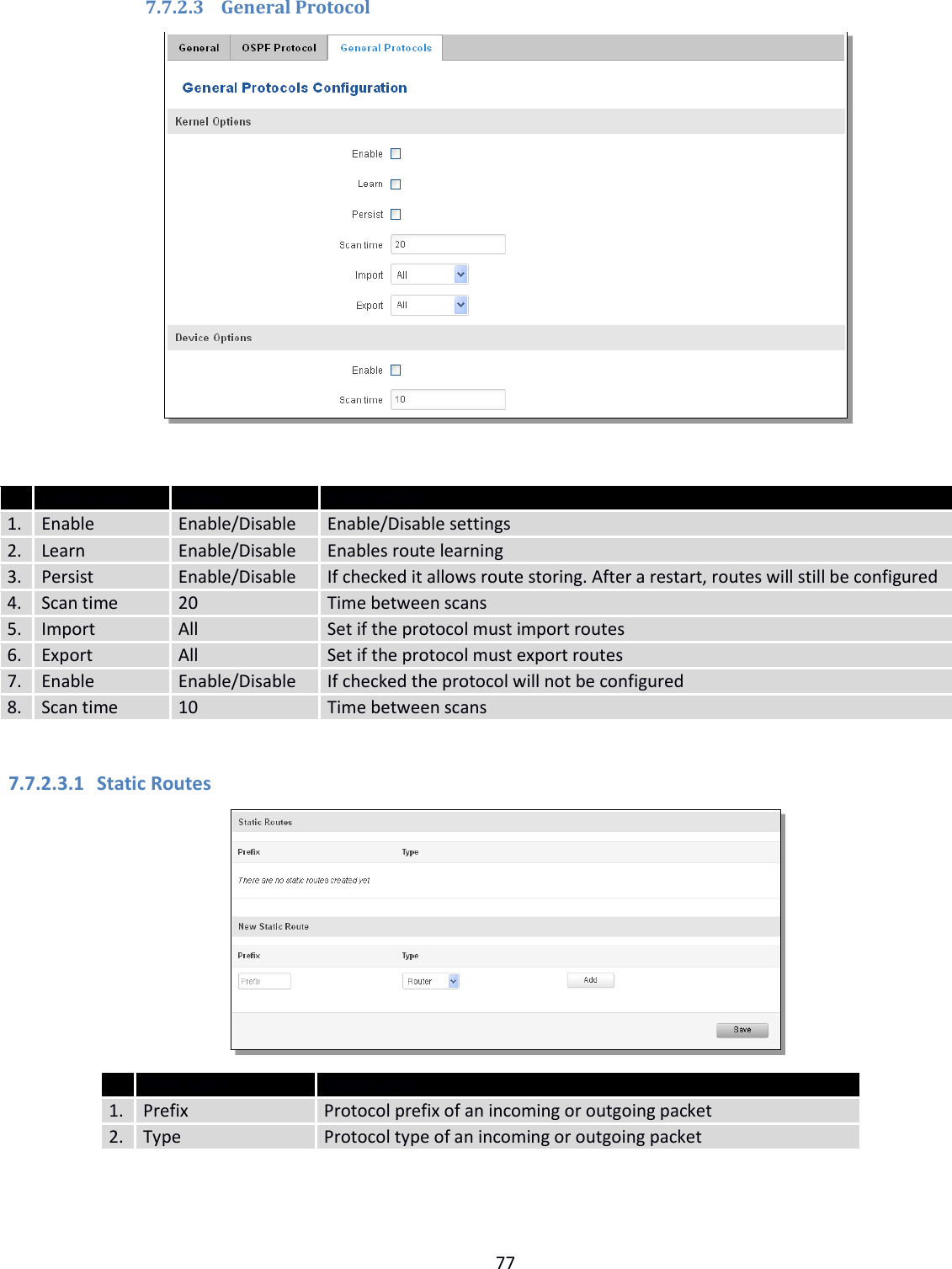  77  7.7.2.3 General Protocol    Field name Value Explanation 1. Enable Enable/Disable Enable/Disable settings 2. Learn Enable/Disable Enables route learning 3. Persist Enable/Disable If checked it allows route storing. After a restart, routes will still be configured 4. Scan time 20 Time between scans 5. Import All Set if the protocol must import routes 6. Export All Set if the protocol must export routes 7. Enable Enable/Disable If checked the protocol will not be configured 8. Scan time 10 Time between scans  7.7.2.3.1 Static Routes   Field name Explanation 1. Prefix Protocol prefix of an incoming or outgoing packet 2. Type Protocol type of an incoming or outgoing packet   