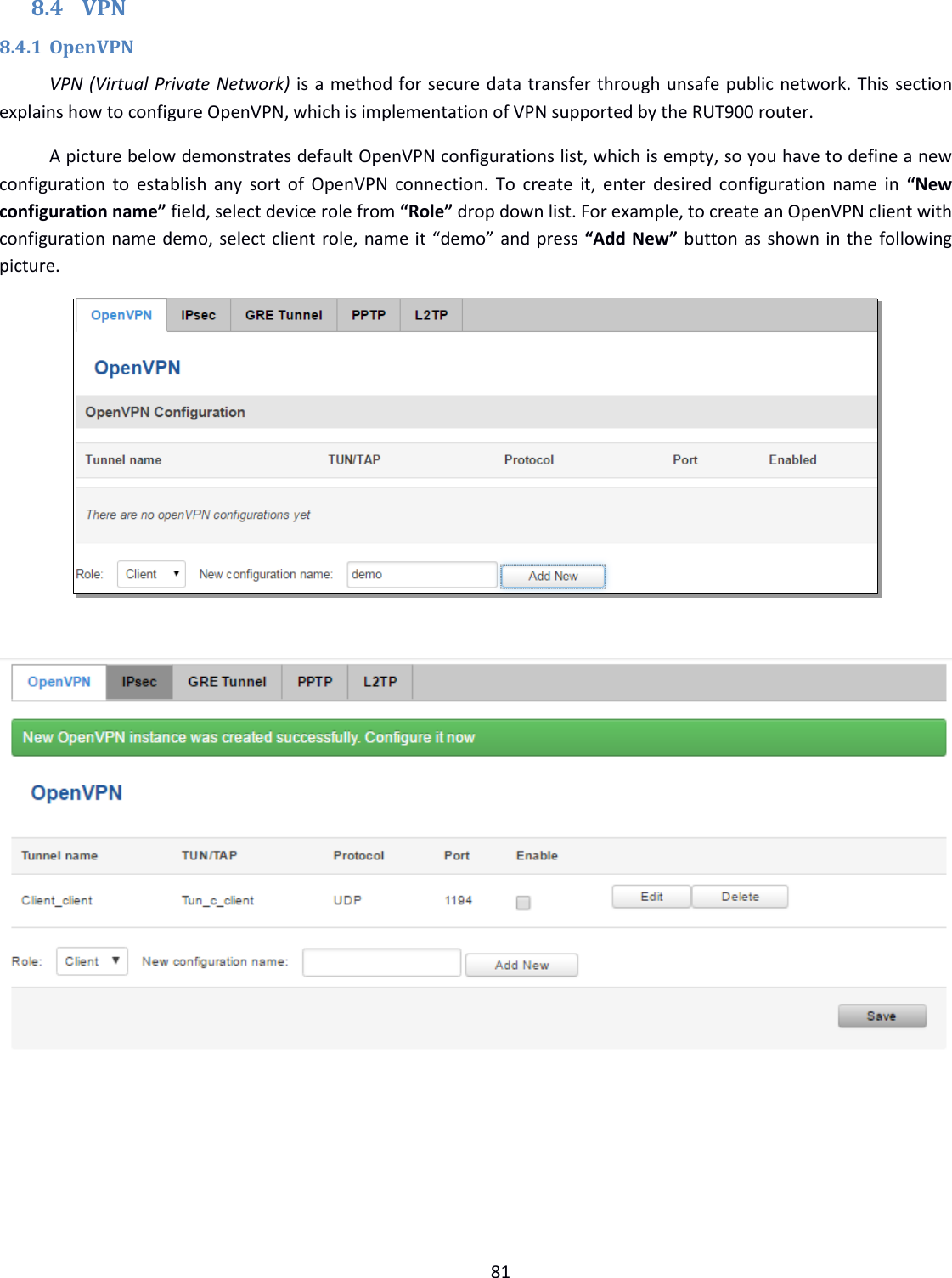  81  8.4 VPN 8.4.1 OpenVPN VPN (Virtual Private Network) is a method for secure data transfer through unsafe public network. This section explains how to configure OpenVPN, which is implementation of VPN supported by the RUT900 router. A picture below demonstrates default OpenVPN configurations list, which is empty, so you have to define a new configuration to establish any sort of  OpenVPN connection. To  create  it,  enter  desired  configuration name in  “New configuration name” field, select device role from “Role” drop down list. For example, to create an OpenVPN client with configuration name demo, select client role, name it “demo” and press “Add New” button as shown in the following picture.        