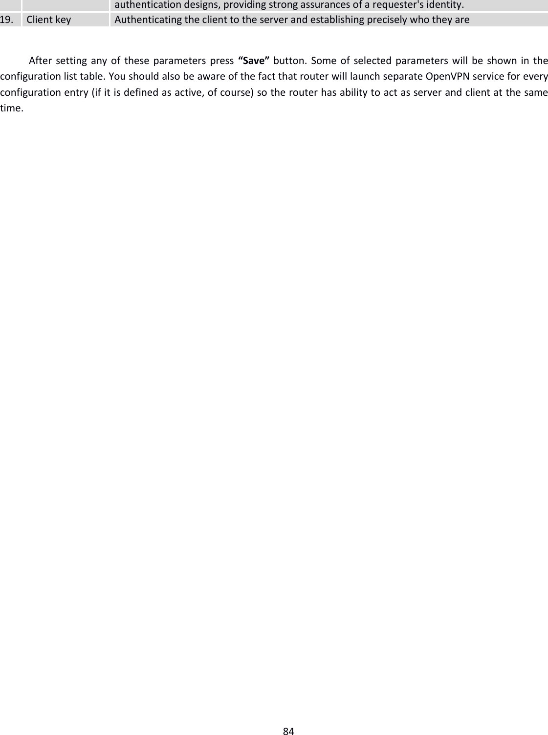 84  authentication designs, providing strong assurances of a requester&apos;s identity. 19.  Client key Authenticating the client to the server and establishing precisely who they are  After setting any of these parameters press “Save” button. Some of selected parameters will be shown in the configuration list table. You should also be aware of the fact that router will launch separate OpenVPN service for every configuration entry (if it is defined as active, of course) so the router has ability to act as server and client at the same time.    