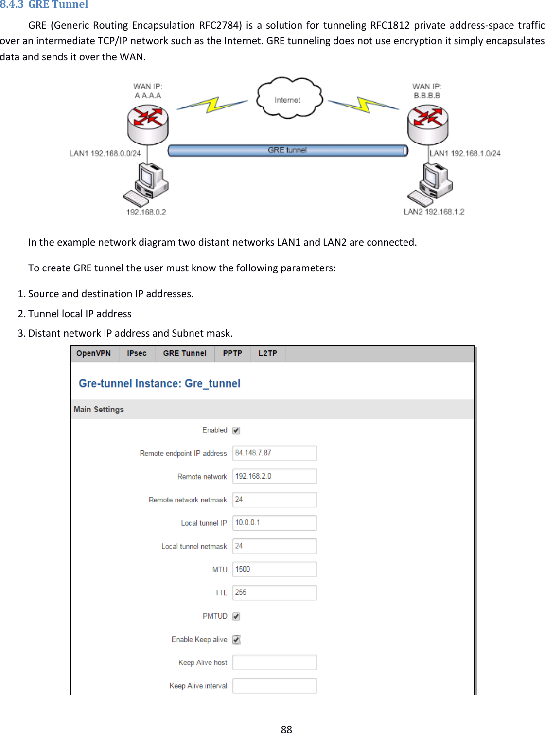  88  8.4.3 GRE Tunnel GRE (Generic Routing Encapsulation RFC2784) is a solution for tunneling RFC1812 private address-space traffic over an intermediate TCP/IP network such as the Internet. GRE tunneling does not use encryption it simply encapsulates data and sends it over the WAN.  In the example network diagram two distant networks LAN1 and LAN2 are connected.  To create GRE tunnel the user must know the following parameters: 1. Source and destination IP addresses. 2. Tunnel local IP address 3. Distant network IP address and Subnet mask.   