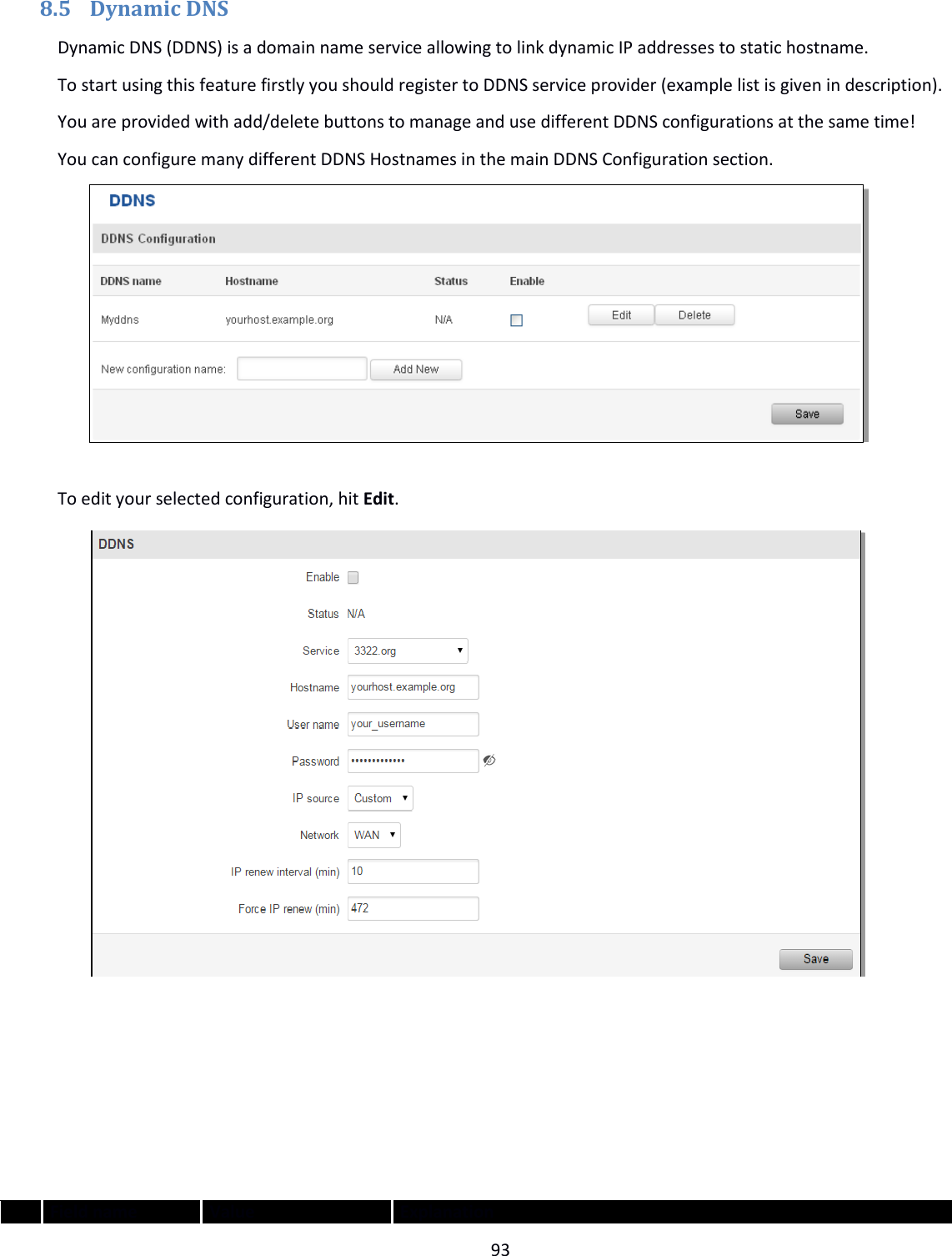  93  8.5 Dynamic DNS Dynamic DNS (DDNS) is a domain name service allowing to link dynamic IP addresses to static hostname. To start using this feature firstly you should register to DDNS service provider (example list is given in description).  You are provided with add/delete buttons to manage and use different DDNS configurations at the same time! You can configure many different DDNS Hostnames in the main DDNS Configuration section.   To edit your selected configuration, hit Edit.        Field name Value Explanation 