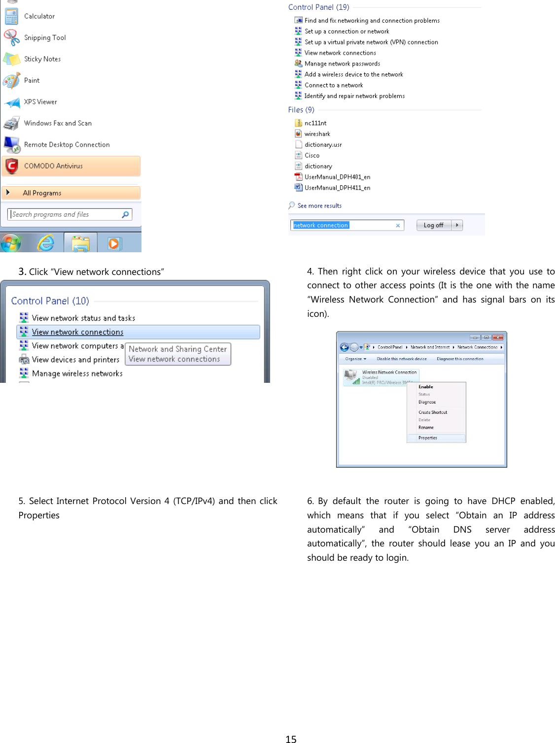  15    3. Click “View network connections”   4. Then  right  click  on  your  wireless  device  that  you  use  to connect to other access points (It is the one with the name “Wireless  Network  Connection”  and  has  signal  bars  on  its icon).   5. Select Internet Protocol Version 4 (TCP/IPv4) and  then click Properties  6. By  default  the  router  is  going  to  have  DHCP  enabled, which  means  that  if  you  select  “Obtain  an  IP  address automatically”  and  “Obtain  DNS  server  address automatically”,  the  router  should  lease  you  an  IP  and  you should be ready to login. 