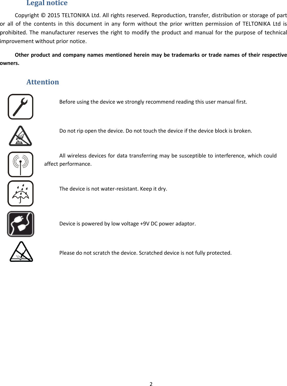  2  Legal notice Copyright © 2015 TELTONIKA Ltd. All rights reserved. Reproduction, transfer, distribution or storage of part or  all  of  the  contents  in  this  document  in  any  form  without  the  prior  written  permission  of  TELTONIKA  Ltd  is prohibited. The manufacturer reserves the  right to modify the  product and manual for the  purpose of technical improvement without prior notice.  Other product and company names mentioned herein may be trademarks or trade names of their respective owners.  Attention  Before using the device we strongly recommend reading this user manual first.  Do not rip open the device. Do not touch the device if the device block is broken.  All wireless devices for data transferring may be susceptible to interference, which could affect performance.  The device is not water-resistant. Keep it dry.    Device is powered by low voltage +9V DC power adaptor.  Please do not scratch the device. Scratched device is not fully protected.         