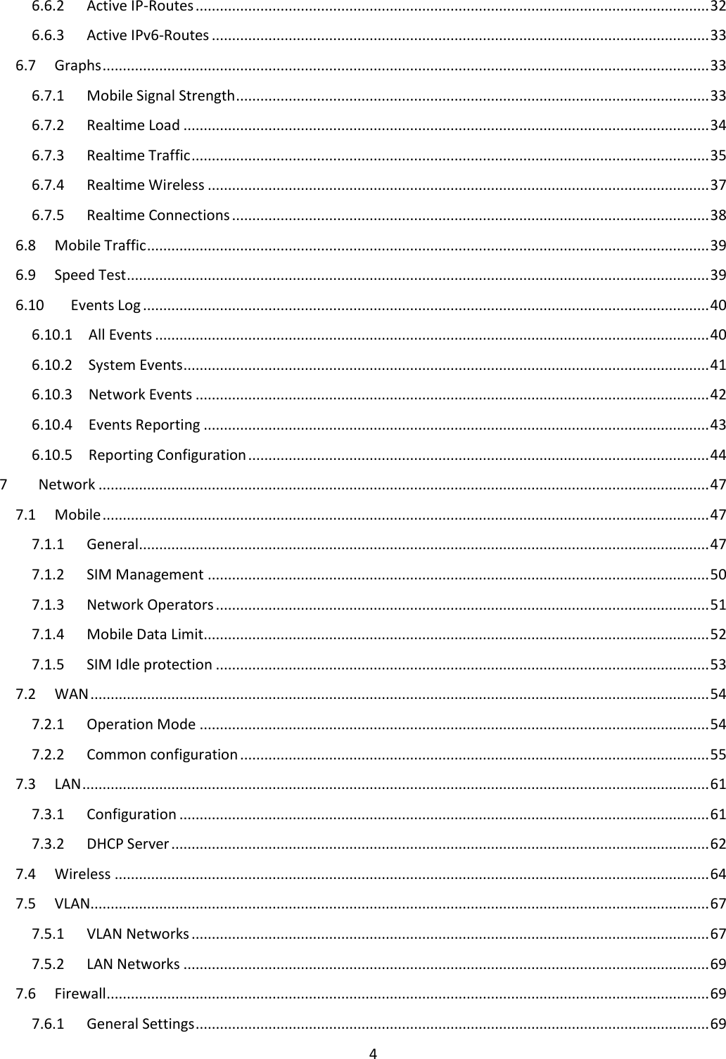  4  6.6.2  Active IP-Routes ............................................................................................................................... 32 6.6.3  Active IPv6-Routes ........................................................................................................................... 33 6.7  Graphs ...................................................................................................................................................... 33 6.7.1  Mobile Signal Strength ..................................................................................................................... 33 6.7.2  Realtime Load .................................................................................................................................. 34 6.7.3  Realtime Traffic ................................................................................................................................ 35 6.7.4  Realtime Wireless ............................................................................................................................ 37 6.7.5  Realtime Connections ...................................................................................................................... 38 6.8  Mobile Traffic ........................................................................................................................................... 39 6.9  Speed Test ................................................................................................................................................ 39 6.10  Events Log ............................................................................................................................................ 40 6.10.1  All Events ......................................................................................................................................... 40 6.10.2  System Events .................................................................................................................................. 41 6.10.3  Network Events ............................................................................................................................... 42 6.10.4  Events Reporting ............................................................................................................................. 43 6.10.5  Reporting Configuration .................................................................................................................. 44 7  Network ....................................................................................................................................................... 47 7.1  Mobile ...................................................................................................................................................... 47 7.1.1  General ............................................................................................................................................. 47 7.1.2  SIM Management ............................................................................................................................ 50 7.1.3  Network Operators .......................................................................................................................... 51 7.1.4  Mobile Data Limit............................................................................................................................. 52 7.1.5  SIM Idle protection .......................................................................................................................... 53 7.2  WAN ......................................................................................................................................................... 54 7.2.1  Operation Mode .............................................................................................................................. 54 7.2.2  Common configuration .................................................................................................................... 55 7.3  LAN ........................................................................................................................................................... 61 7.3.1  Configuration ................................................................................................................................... 61 7.3.2  DHCP Server ..................................................................................................................................... 62 7.4  Wireless ................................................................................................................................................... 64 7.5  VLAN......................................................................................................................................................... 67 7.5.1  VLAN Networks ................................................................................................................................ 67 7.5.2  LAN Networks .................................................................................................................................. 69 7.6  Firewall ..................................................................................................................................................... 69 7.6.1  General Settings ............................................................................................................................... 69 