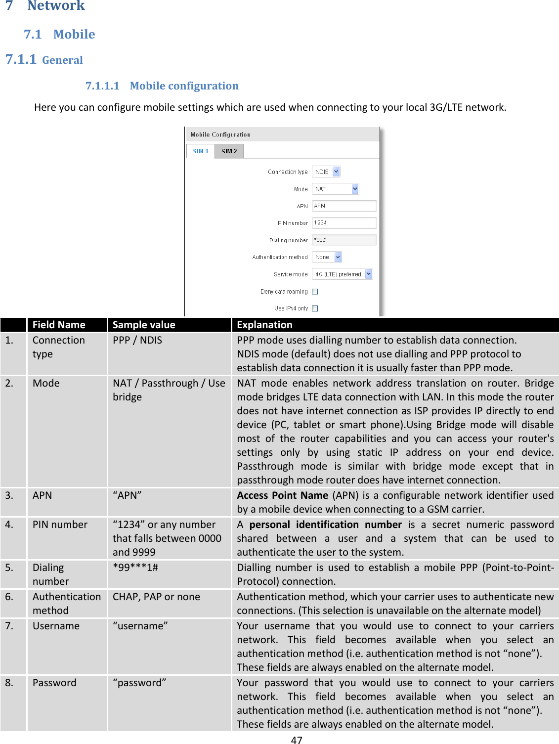  47  7 Network 7.1 Mobile 7.1.1 General 7.1.1.1 Mobile configuration Here you can configure mobile settings which are used when connecting to your local 3G/LTE network.   Field Name Sample value Explanation 1. Connection type PPP / NDIS  PPP mode uses dialling number to establish data connection. NDIS mode (default) does not use dialling and PPP protocol to establish data connection it is usually faster than PPP mode. 2. Mode NAT / Passthrough / Use bridge NAT  mode  enables  network  address  translation  on  router.  Bridge mode bridges LTE data connection with LAN. In this mode the router does not have internet connection as ISP provides IP directly to end device  (PC,  tablet  or  smart  phone).Using  Bridge  mode  will  disable most  of  the  router  capabilities  and  you  can  access  your  router&apos;s settings  only  by  using  static  IP  address  on  your  end  device. Passthrough  mode  is  similar  with  bridge  mode  except  that  in passthrough mode router does have internet connection. 3. APN “APN”  Access Point Name (APN) is a configurable network identifier used by a mobile device when connecting to a GSM carrier. 4. PIN number “1234” or any number that falls between 0000 and 9999 A  personal  identification  number  is  a  secret  numeric  password shared  between  a  user  and  a  system  that  can  be  used  to authenticate the user to the system. 5. Dialing number *99***1# Dialling  number  is  used  to  establish  a  mobile  PPP  (Point-to-Point-Protocol) connection. 6. Authentication method CHAP, PAP or none Authentication method, which your carrier uses to authenticate new connections. (This selection is unavailable on the alternate model) 7. Username “username” Your  username  that  you  would  use  to  connect  to  your  carriers network.  This  field  becomes  available  when  you  select  an authentication method (i.e. authentication method is not “none”). These fields are always enabled on the alternate model. 8. Password “password” Your  password  that  you  would  use  to  connect  to  your  carriers network.  This  field  becomes  available  when  you  select  an authentication method (i.e. authentication method is not “none”). These fields are always enabled on the alternate model. 
