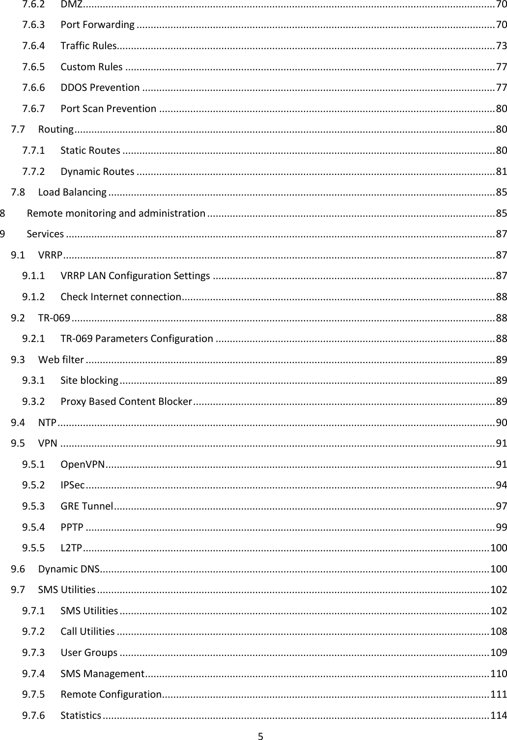  5  7.6.2  DMZ .................................................................................................................................................. 70 7.6.3  Port Forwarding ............................................................................................................................... 70 7.6.4  Traffic Rules...................................................................................................................................... 73 7.6.5  Custom Rules ................................................................................................................................... 77 7.6.6  DDOS Prevention ............................................................................................................................. 77 7.6.7  Port Scan Prevention ....................................................................................................................... 80 7.7  Routing ..................................................................................................................................................... 80 7.7.1  Static Routes .................................................................................................................................... 80 7.7.2  Dynamic Routes ............................................................................................................................... 81 7.8  Load Balancing ......................................................................................................................................... 85 8  Remote monitoring and administration ...................................................................................................... 85 9  Services ........................................................................................................................................................ 87 9.1  VRRP ......................................................................................................................................................... 87 9.1.1  VRRP LAN Configuration Settings .................................................................................................... 87 9.1.2  Check Internet connection ............................................................................................................... 88 9.2  TR-069 ...................................................................................................................................................... 88 9.2.1  TR-069 Parameters Configuration ................................................................................................... 88 9.3  Web filter ................................................................................................................................................. 89 9.3.1  Site blocking ..................................................................................................................................... 89 9.3.2  Proxy Based Content Blocker ........................................................................................................... 89 9.4  NTP ........................................................................................................................................................... 90 9.5  VPN .......................................................................................................................................................... 91 9.5.1  OpenVPN .......................................................................................................................................... 91 9.5.2  IPSec ................................................................................................................................................. 94 9.5.3  GRE Tunnel ....................................................................................................................................... 97 9.5.4  PPTP ................................................................................................................................................. 99 9.5.5  L2TP ................................................................................................................................................ 100 9.6  Dynamic DNS .......................................................................................................................................... 100 9.7  SMS Utilities ........................................................................................................................................... 102 9.7.1  SMS Utilities ................................................................................................................................... 102 9.7.2  Call Utilities .................................................................................................................................... 108 9.7.3  User Groups ................................................................................................................................... 109 9.7.4  SMS Management .......................................................................................................................... 110 9.7.5  Remote Configuration .................................................................................................................... 111 9.7.6  Statistics ......................................................................................................................................... 114 