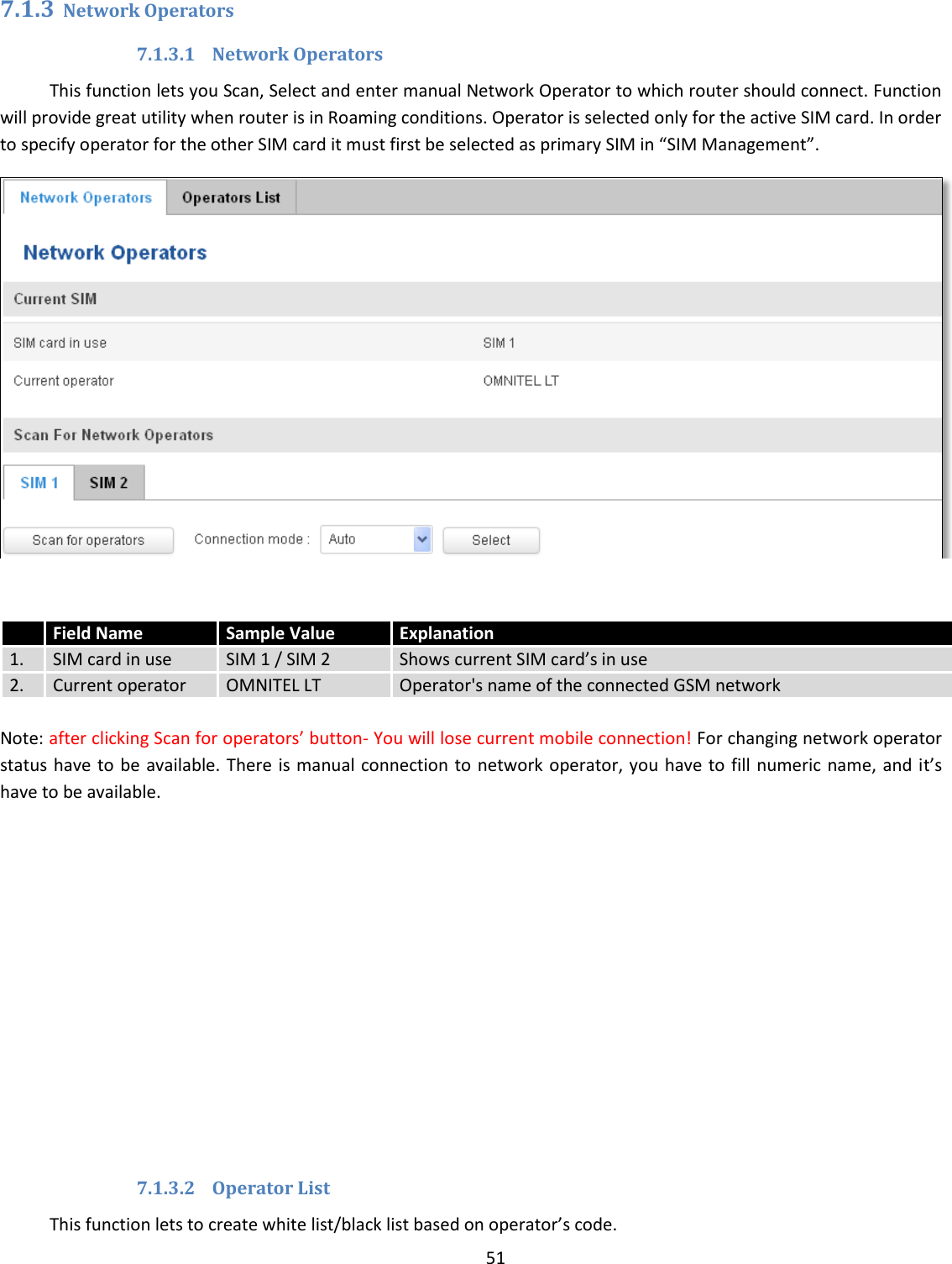  51  7.1.3 Network Operators 7.1.3.1 Network Operators This function lets you Scan, Select and enter manual Network Operator to which router should connect. Function will provide great utility when router is in Roaming conditions. Operator is selected only for the active SIM card. In order to specify operator for the other SIM card it must first be selected as primary SIM in “SIM Management”.    Note: after clicking Scan for operators’ button- You will lose current mobile connection! For changing network operator status have to be  available. There is manual connection to network operator, you have to  fill numeric name, and it’s have to be available.              7.1.3.2 Operator List This function lets to create white list/black list based on operator’s code.  Field Name Sample Value Explanation 1. SIM card in use SIM 1 / SIM 2 Shows current SIM card’s in use  2. Current operator OMNITEL LT Operator&apos;s name of the connected GSM network 