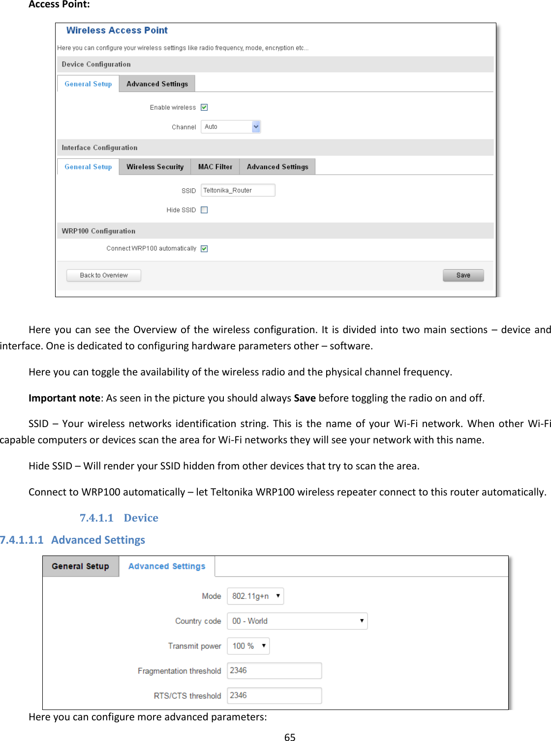  65  Access Point:   Here you can see the Overview of the wireless configuration. It is divided into two main sections  – device and interface. One is dedicated to configuring hardware parameters other – software. Here you can toggle the availability of the wireless radio and the physical channel frequency. Important note: As seen in the picture you should always Save before toggling the radio on and off. SSID  –  Your  wireless  networks  identification string.  This  is  the  name  of  your  Wi-Fi network.  When  other  Wi-Fi capable computers or devices scan the area for Wi-Fi networks they will see your network with this name. Hide SSID – Will render your SSID hidden from other devices that try to scan the area. Connect to WRP100 automatically – let Teltonika WRP100 wireless repeater connect to this router automatically. 7.4.1.1 Device 7.4.1.1.1 Advanced Settings  Here you can configure more advanced parameters: 
