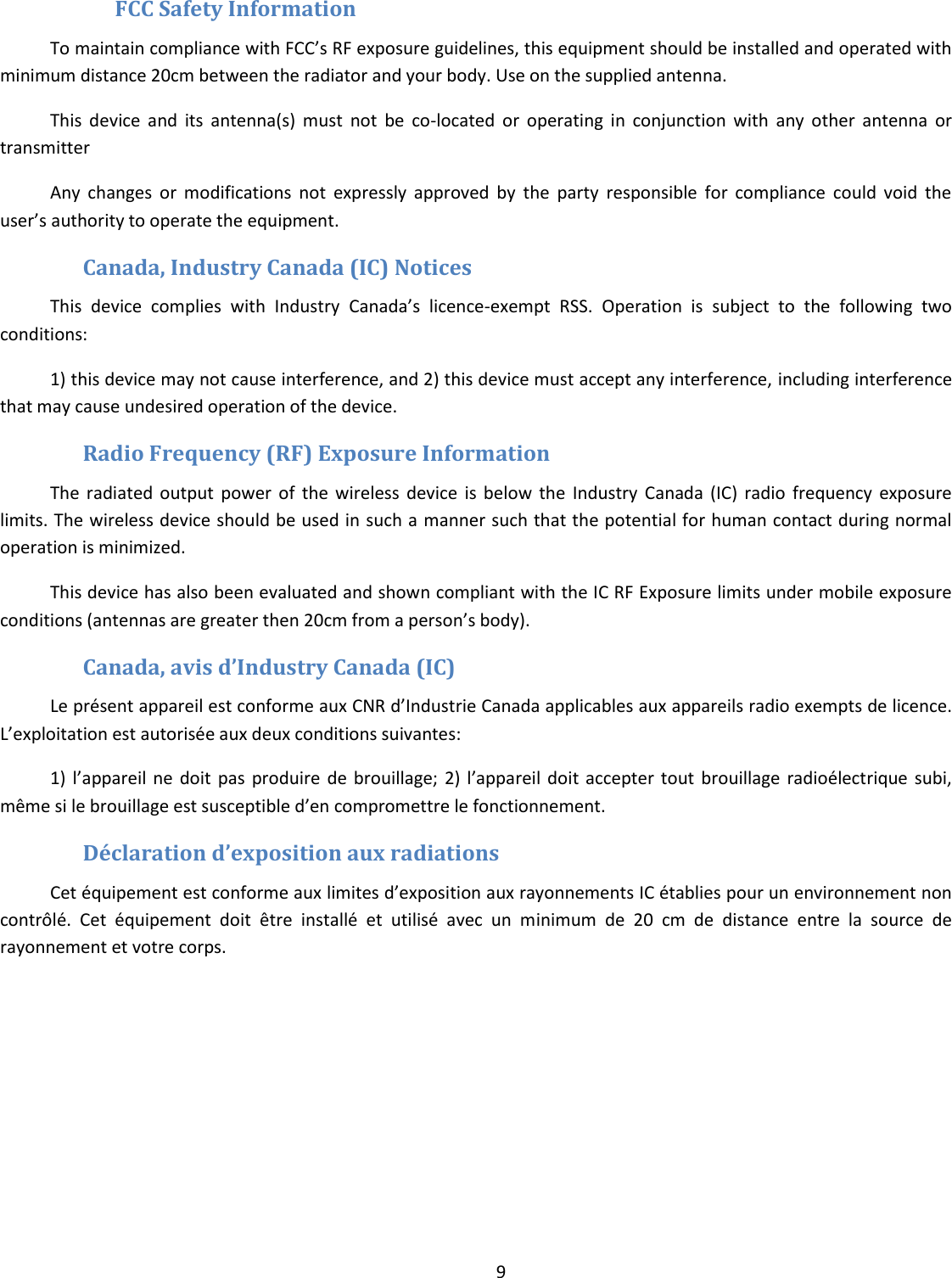  9   FCC Safety Information  To maintain compliance with FCC’s RF exposure guidelines, this equipment should be installed and operated with minimum distance 20cm between the radiator and your body. Use on the supplied antenna. This  device  and  its  antenna(s)  must  not  be  co-located  or  operating  in  conjunction  with  any  other  antenna  or transmitter Any  changes  or  modifications  not  expressly  approved  by  the  party  responsible  for  compliance  could  void  the user’s authority to operate the equipment. Canada, Industry Canada (IC) Notices This  device  complies  with  Industry  Canada’s  licence-exempt  RSS.  Operation  is  subject  to  the  following  two conditions:  1) this device may not cause interference, and 2) this device must accept any interference, including interference that may cause undesired operation of the device. Radio Frequency (RF) Exposure Information   The  radiated  output  power  of  the  wireless  device  is  below  the  Industry  Canada  (IC)  radio  frequency  exposure limits. The wireless device should be used in such a manner such that the potential for human contact during normal operation is minimized.    This device has also been evaluated and shown compliant with the IC RF Exposure limits under mobile exposure conditions (antennas are greater then 20cm from a person’s body). Canada, avis d’Industry Canada (IC) Le présent appareil est conforme aux CNR d’Industrie Canada applicables aux appareils radio exempts de licence. L’exploitation est autorisée aux deux conditions suivantes: 1)  l’appareil ne  doit  pas  produire de  brouillage;  2)  l’appareil doit  accepter tout  brouillage  radioélectrique  subi, même si le brouillage est susceptible d’en compromettre le fonctionnement. Déclaration d’exposition aux radiations  Cet équipement est conforme aux limites d’exposition aux rayonnements IC établies pour un environnement non contrôlé.  Cet  équipement  doit  être  installé  et  utilisé  avec  un  minimum  de  20  cm  de  distance  entre  la  source  de rayonnement et votre corps.      