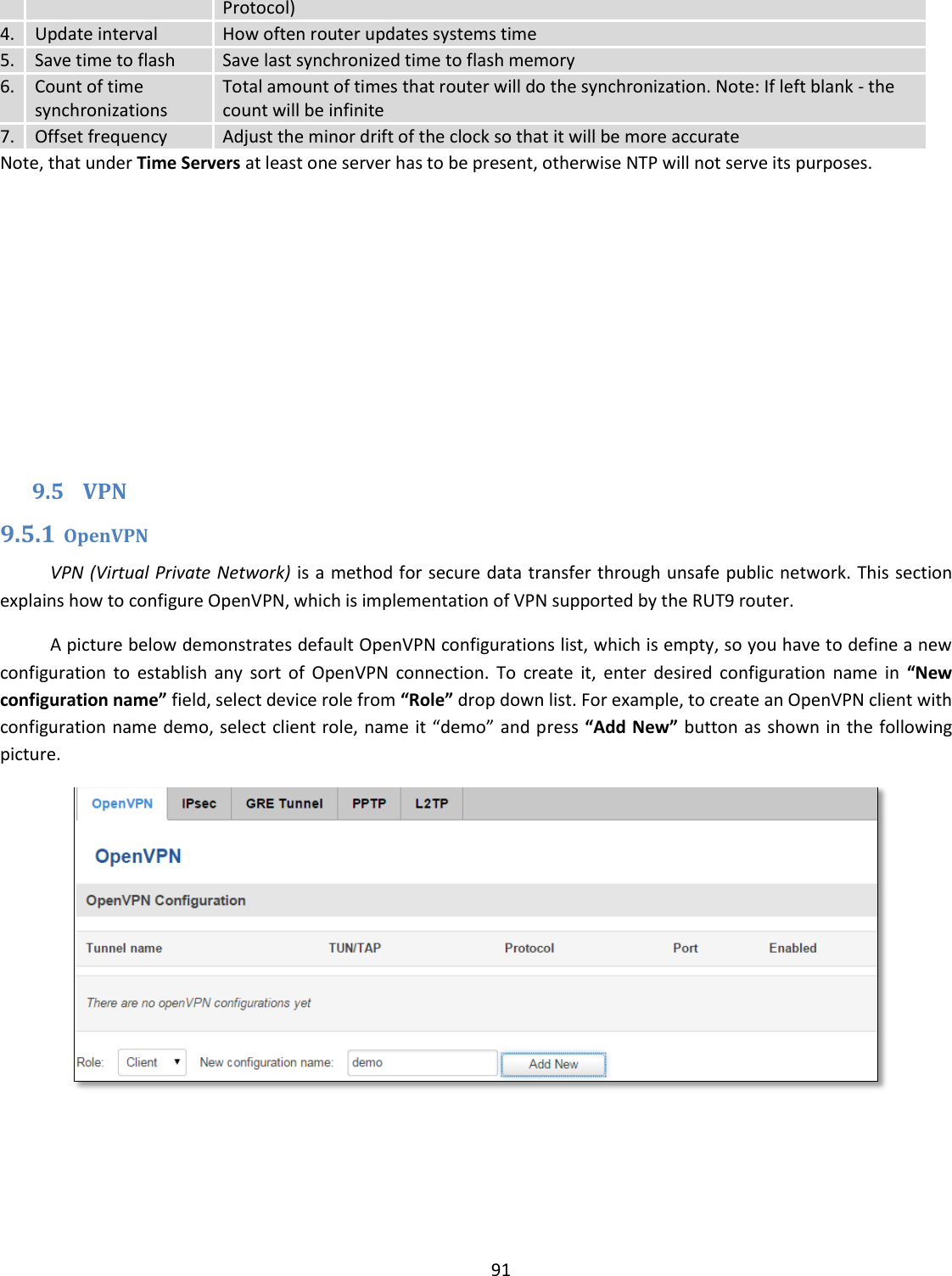  91  Protocol) 4. Update interval How often router updates systems time 5. Save time to flash Save last synchronized time to flash memory 6. Count of time synchronizations Total amount of times that router will do the synchronization. Note: If left blank - the count will be infinite 7. Offset frequency Adjust the minor drift of the clock so that it will be more accurate Note, that under Time Servers at least one server has to be present, otherwise NTP will not serve its purposes.             9.5 VPN 9.5.1 OpenVPN VPN (Virtual Private Network) is a method for secure data transfer through unsafe public network. This section explains how to configure OpenVPN, which is implementation of VPN supported by the RUT9 router. A picture below demonstrates default OpenVPN configurations list, which is empty, so you have to define a new configuration  to  establish  any  sort  of  OpenVPN  connection.  To  create  it,  enter  desired  configuration  name  in  “New configuration name” field, select device role from “Role” drop down list. For example, to create an OpenVPN client with configuration name demo, select client role, name it “demo” and press “Add New” button as shown in the following picture.  