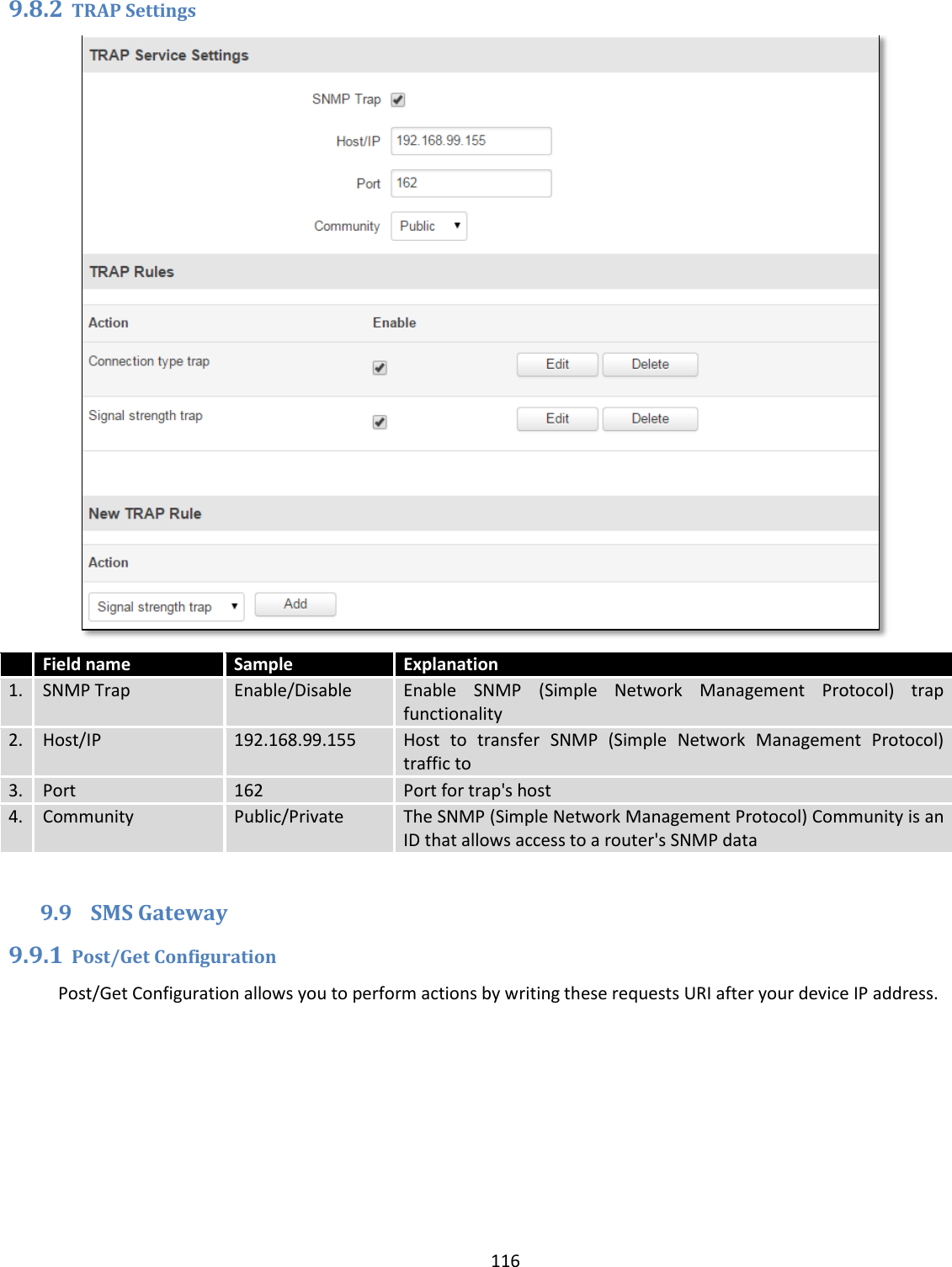  116  9.8.2 TRAP Settings   Field name Sample Explanation 1. SNMP Trap Enable/Disable Enable  SNMP  (Simple  Network  Management  Protocol)  trap functionality 2. Host/IP 192.168.99.155 Host  to  transfer  SNMP  (Simple  Network  Management  Protocol) traffic to 3. Port 162 Port for trap&apos;s host 4. Community Public/Private The SNMP (Simple Network Management Protocol) Community is an ID that allows access to a router&apos;s SNMP data  9.9 SMS Gateway 9.9.1 Post/Get Configuration Post/Get Configuration allows you to perform actions by writing these requests URI after your device IP address. 