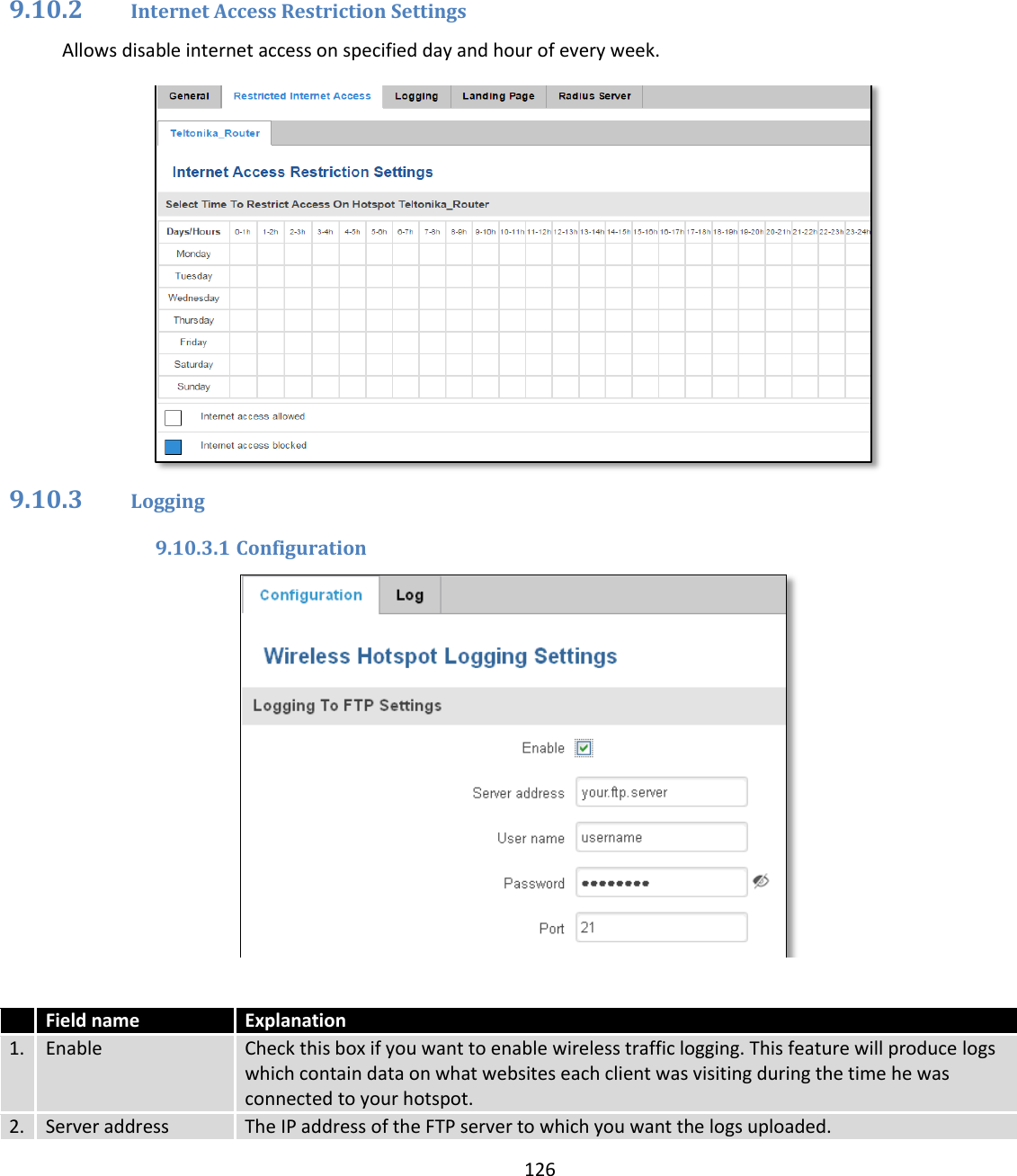  126       9.10.2 Internet Access Restriction Settings Allows disable internet access on specified day and hour of every week.  9.10.3 Logging 9.10.3.1 Configuration    Field name Explanation 1. Enable  Check this box if you want to enable wireless traffic logging. This feature will produce logs which contain data on what websites each client was visiting during the time he was connected to your hotspot. 2. Server address The IP address of the FTP server to which you want the logs uploaded. 