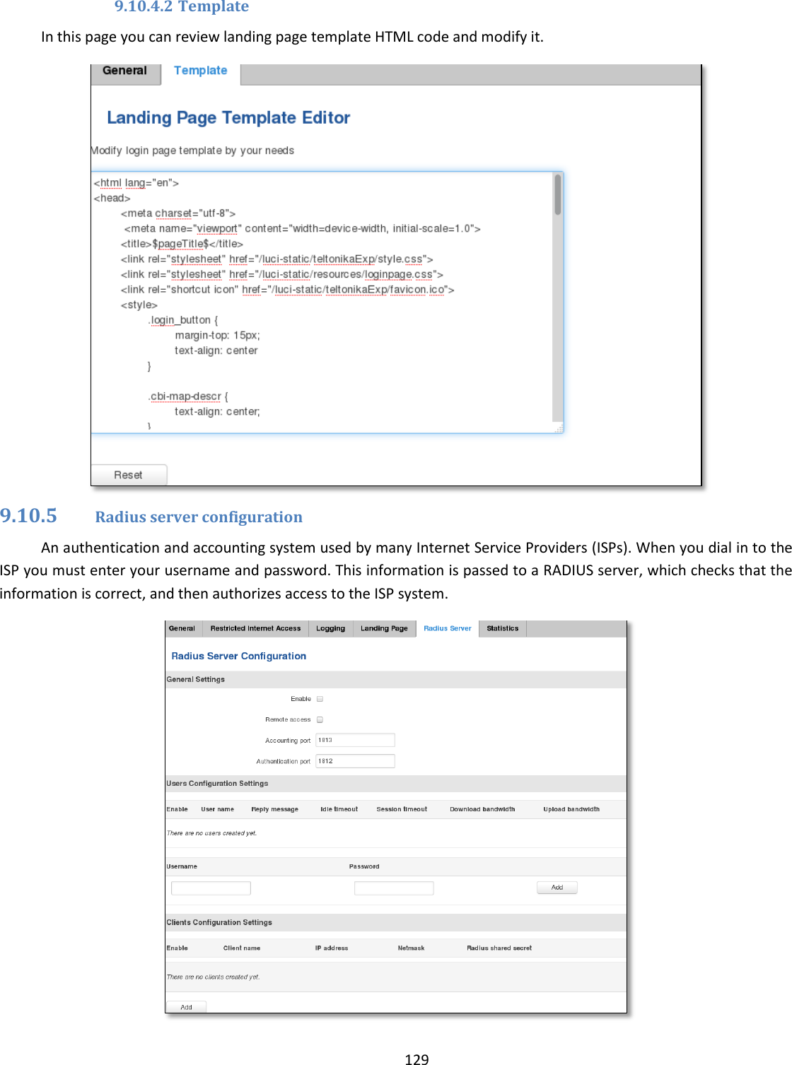  129  9.10.4.2 Template In this page you can review landing page template HTML code and modify it.  9.10.5 Radius server configuration An authentication and accounting system used by many Internet Service Providers (ISPs). When you dial in to the ISP you must enter your username and password. This information is passed to a RADIUS server, which checks that the information is correct, and then authorizes access to the ISP system.  