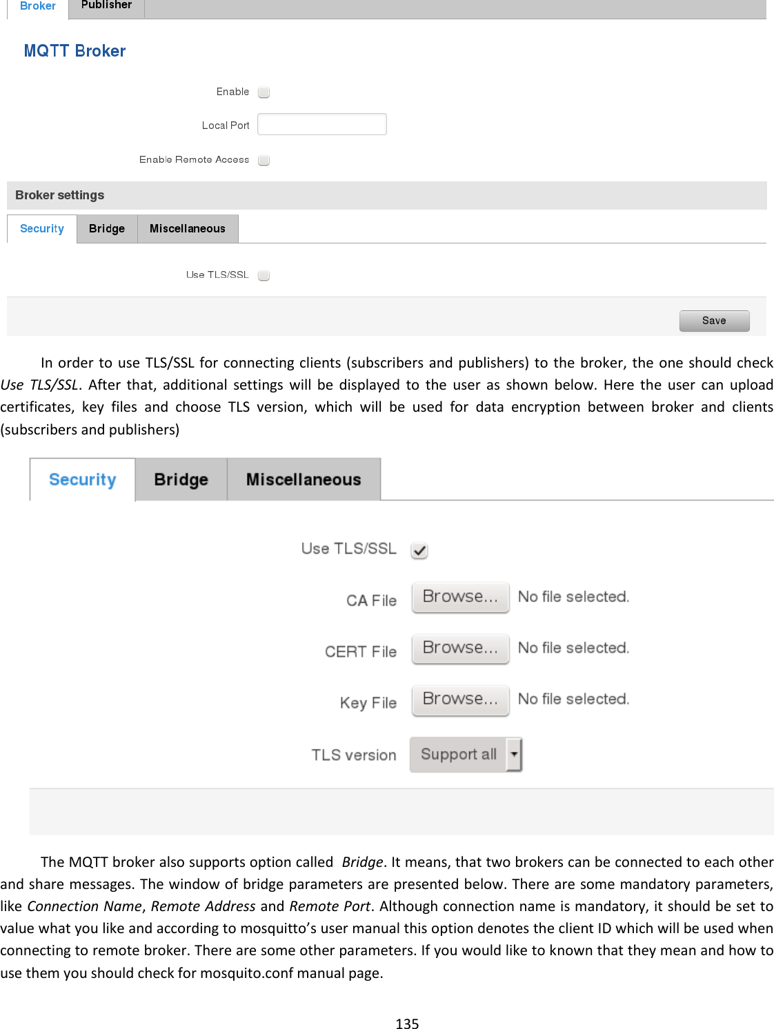  135   In order to use TLS/SSL for connecting clients (subscribers and publishers) to the broker, the one should check  Use  TLS/SSL.  After  that,  additional  settings  will  be  displayed  to  the  user  as  shown  below.  Here  the  user  can  upload certificates,  key  files  and  choose  TLS  version,  which  will  be  used  for  data  encryption  between  broker  and  clients (subscribers and publishers)  The MQTT broker also supports option called  Bridge. It means, that two brokers can be connected to each other and share messages. The window of bridge parameters are presented below. There are some mandatory parameters, like Connection Name, Remote Address and Remote Port. Although connection name is mandatory, it should be set to value what you like and according to mosquitto’s user manual this option denotes the client ID which will be used when connecting to remote broker. There are some other parameters. If you would like to known that they mean and how to use them you should check for mosquito.conf manual page. 