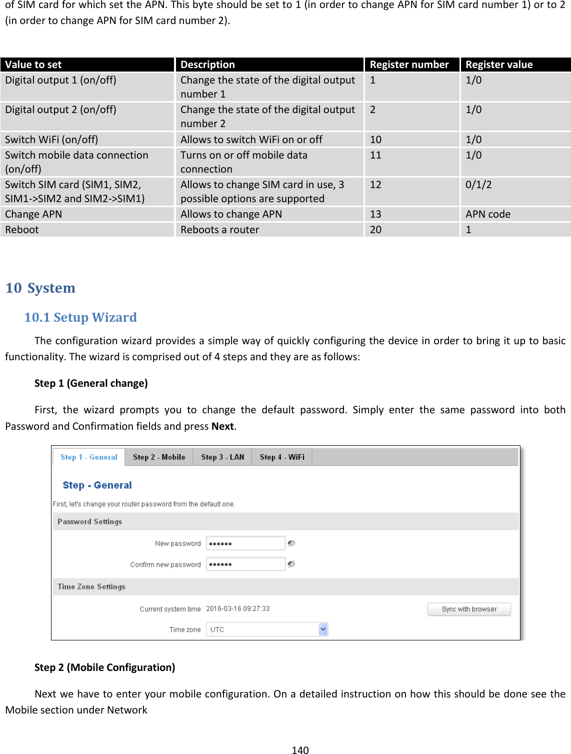  140  of SIM card for which set the APN. This byte should be set to 1 (in order to change APN for SIM card number 1) or to 2 (in order to change APN for SIM card number 2).   Value to set Description Register number Register value Digital output 1 (on/off) Change the state of the digital output number 1 1  1/0 Digital output 2 (on/off) Change the state of the digital output number 2 2 1/0 Switch WiFi (on/off) Allows to switch WiFi on or off 10 1/0 Switch mobile data connection (on/off) Turns on or off mobile data connection 11 1/0 Switch SIM card (SIM1, SIM2, SIM1-&gt;SIM2 and SIM2-&gt;SIM1) Allows to change SIM card in use, 3 possible options are supported 12 0/1/2 Change APN Allows to change APN 13 APN code Reboot Reboots a router 20 1  10 System 10.1 Setup Wizard The configuration wizard provides a simple way of quickly configuring the device in order to bring it up to basic functionality. The wizard is comprised out of 4 steps and they are as follows: Step 1 (General change) First,  the  wizard  prompts  you  to  change  the  default  password.  Simply  enter  the  same  password  into  both Password and Confirmation fields and press Next.   Step 2 (Mobile Configuration) Next we have to enter your mobile configuration. On a detailed instruction on how this should be done see the Mobile section under Network 