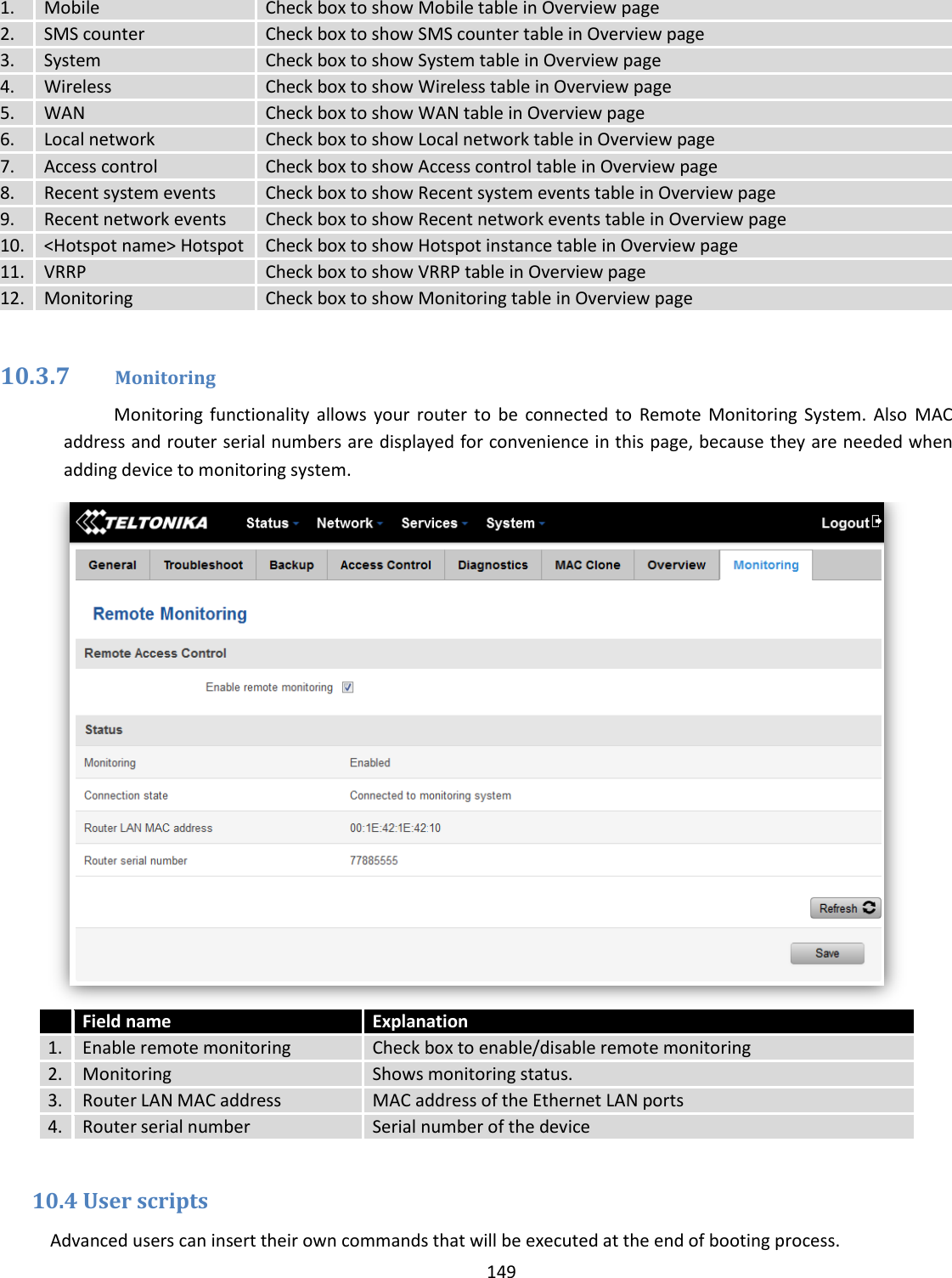  149  1. Mobile Check box to show Mobile table in Overview page 2. SMS counter Check box to show SMS counter table in Overview page 3. System Check box to show System table in Overview page 4. Wireless Check box to show Wireless table in Overview page 5. WAN Check box to show WAN table in Overview page 6. Local network Check box to show Local network table in Overview page 7. Access control Check box to show Access control table in Overview page 8. Recent system events Check box to show Recent system events table in Overview page 9. Recent network events Check box to show Recent network events table in Overview page 10. &lt;Hotspot name&gt; Hotspot  Check box to show Hotspot instance table in Overview page 11. VRRP Check box to show VRRP table in Overview page 12. Monitoring Check box to show Monitoring table in Overview page  10.3.7 Monitoring Monitoring  functionality  allows  your  router  to  be  connected  to  Remote  Monitoring System.  Also  MAC address and router serial numbers are displayed for convenience in this page, because they are needed when adding device to monitoring system.   Field name Explanation 1. Enable remote monitoring Check box to enable/disable remote monitoring 2. Monitoring Shows monitoring status. 3. Router LAN MAC address MAC address of the Ethernet LAN ports 4. Router serial number Serial number of the device  10.4 User scripts Advanced users can insert their own commands that will be executed at the end of booting process. 