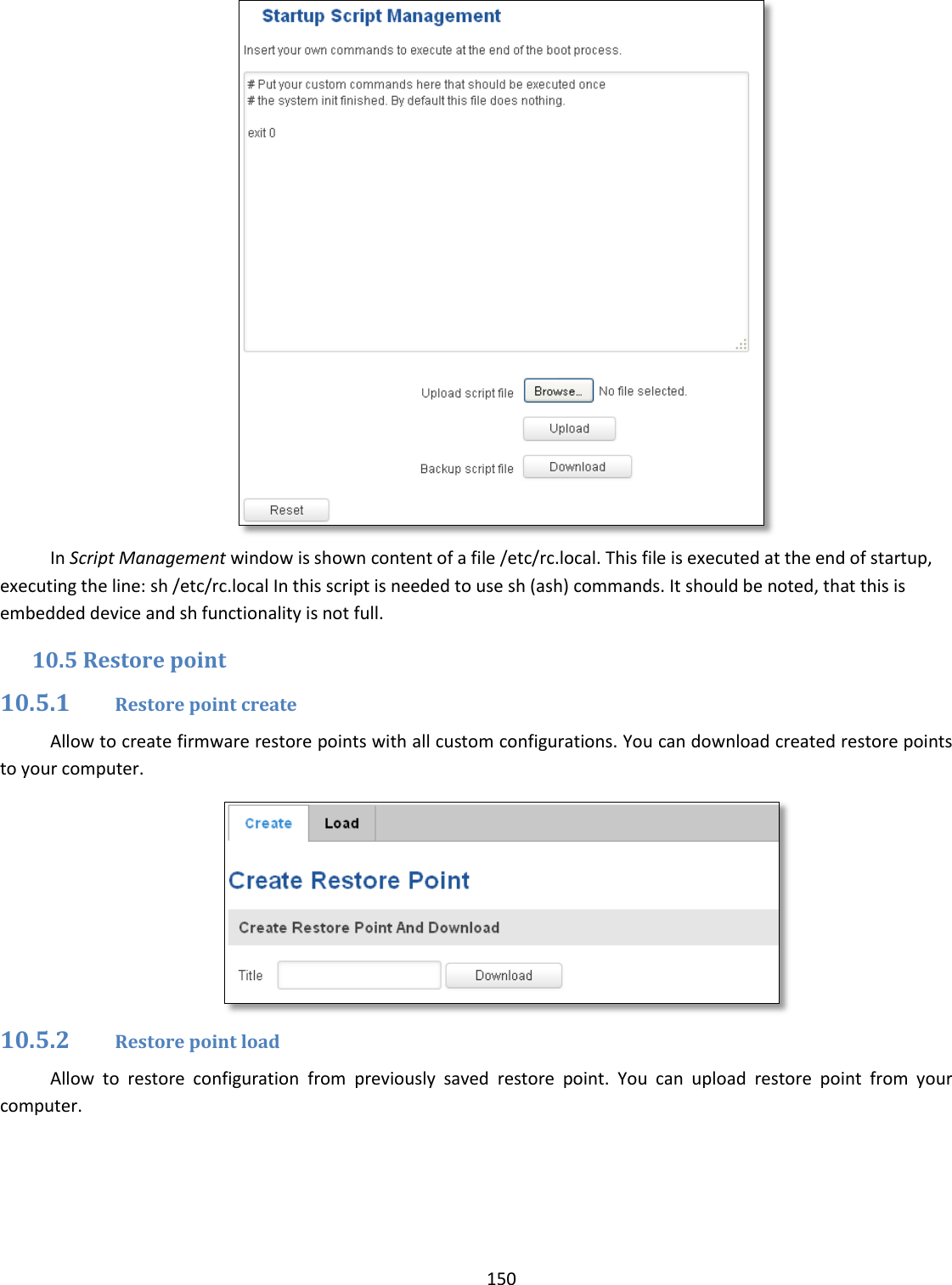  150   In Script Management window is shown content of a file /etc/rc.local. This file is executed at the end of startup, executing the line: sh /etc/rc.local In this script is needed to use sh (ash) commands. It should be noted, that this is embedded device and sh functionality is not full. 10.5 Restore point 10.5.1 Restore point create Allow to create firmware restore points with all custom configurations. You can download created restore points to your computer.  10.5.2 Restore point load Allow  to  restore  configuration  from  previously  saved  restore  point.  You  can  upload  restore  point  from  your computer. 