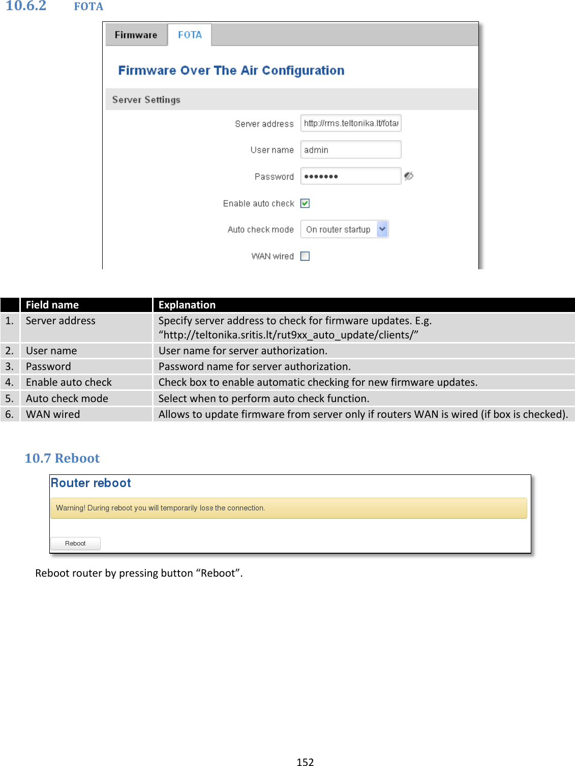  152  10.6.2 FOTA    Field name Explanation 1. Server address Specify server address to check for firmware updates. E.g. “http://teltonika.sritis.lt/rut9xx_auto_update/clients/” 2. User name User name for server authorization. 3.  Password  Password name for server authorization. 4. Enable auto check  Check box to enable automatic checking for new firmware updates. 5. Auto check mode  Select when to perform auto check function. 6. WAN wired Allows to update firmware from server only if routers WAN is wired (if box is checked).  10.7 Reboot  Reboot router by pressing button “Reboot”.    