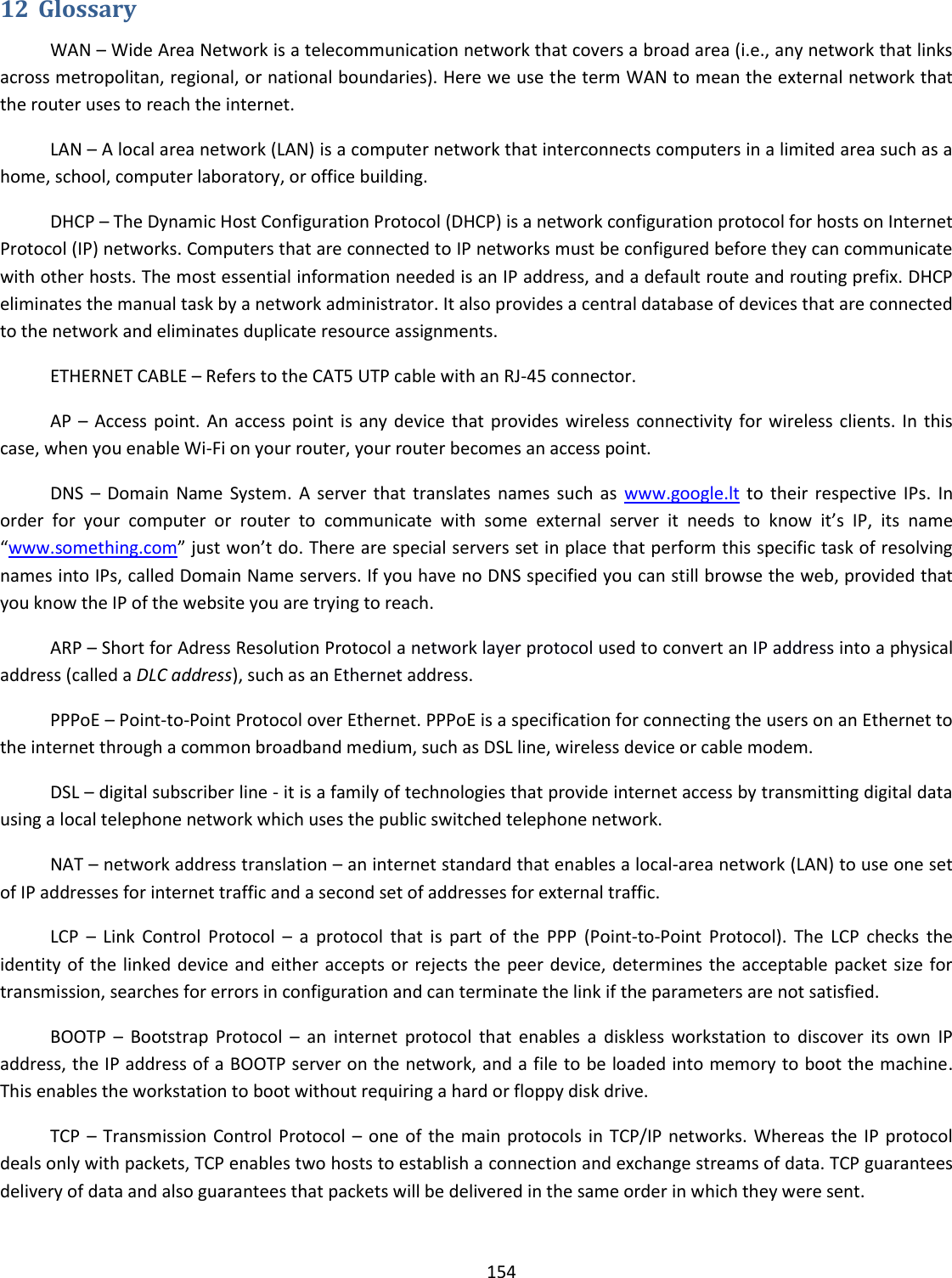  154  12 Glossary WAN – Wide Area Network is a telecommunication network that covers a broad area (i.e., any network that links across metropolitan, regional, or national boundaries). Here we use the term WAN to mean the external network that the router uses to reach the internet. LAN – A local area network (LAN) is a computer network that interconnects computers in a limited area such as a home, school, computer laboratory, or office building. DHCP – The Dynamic Host Configuration Protocol (DHCP) is a network configuration protocol for hosts on Internet Protocol (IP) networks. Computers that are connected to IP networks must be configured before they can communicate with other hosts. The most essential information needed is an IP address, and a default route and routing prefix. DHCP eliminates the manual task by a network administrator. It also provides a central database of devices that are connected to the network and eliminates duplicate resource assignments. ETHERNET CABLE – Refers to the CAT5 UTP cable with an RJ-45 connector. AP –  Access point. An  access point is  any  device that provides wireless connectivity for wireless clients. In this case, when you enable Wi-Fi on your router, your router becomes an access point. DNS  –  Domain  Name  System.  A  server  that  translates  names such  as  www.google.lt to  their  respective IPs.  In order  for  your  computer  or  router  to  communicate  with  some  external  server  it  needs  to  know  it’s  IP,  its  name “www.something.com” just won’t do. There are special servers set in place that perform this specific task of resolving names into IPs, called Domain Name servers. If you have no DNS specified you can still browse the web, provided that you know the IP of the website you are trying to reach. ARP – Short for Adress Resolution Protocol a network layer protocol used to convert an IP address into a physical address (called a DLC address), such as an Ethernet address. PPPoE – Point-to-Point Protocol over Ethernet. PPPoE is a specification for connecting the users on an Ethernet to the internet through a common broadband medium, such as DSL line, wireless device or cable modem. DSL – digital subscriber line - it is a family of technologies that provide internet access by transmitting digital data using a local telephone network which uses the public switched telephone network. NAT – network address translation – an internet standard that enables a local-area network (LAN) to use one set of IP addresses for internet traffic and a second set of addresses for external traffic. LCP  –  Link  Control  Protocol  –  a  protocol  that  is  part  of  the  PPP  (Point-to-Point  Protocol).  The  LCP  checks  the identity of the linked device and either accepts or rejects the peer device, determines the acceptable packet size for transmission, searches for errors in configuration and can terminate the link if the parameters are not satisfied. BOOTP  –  Bootstrap  Protocol  –  an  internet  protocol  that  enables  a  diskless  workstation  to  discover  its  own  IP address, the IP address of a BOOTP server on the network, and a file to be loaded into memory to boot the machine. This enables the workstation to boot without requiring a hard or floppy disk drive. TCP  –  Transmission  Control Protocol  –  one of  the main  protocols  in  TCP/IP networks.  Whereas  the  IP  protocol deals only with packets, TCP enables two hosts to establish a connection and exchange streams of data. TCP guarantees delivery of data and also guarantees that packets will be delivered in the same order in which they were sent. 