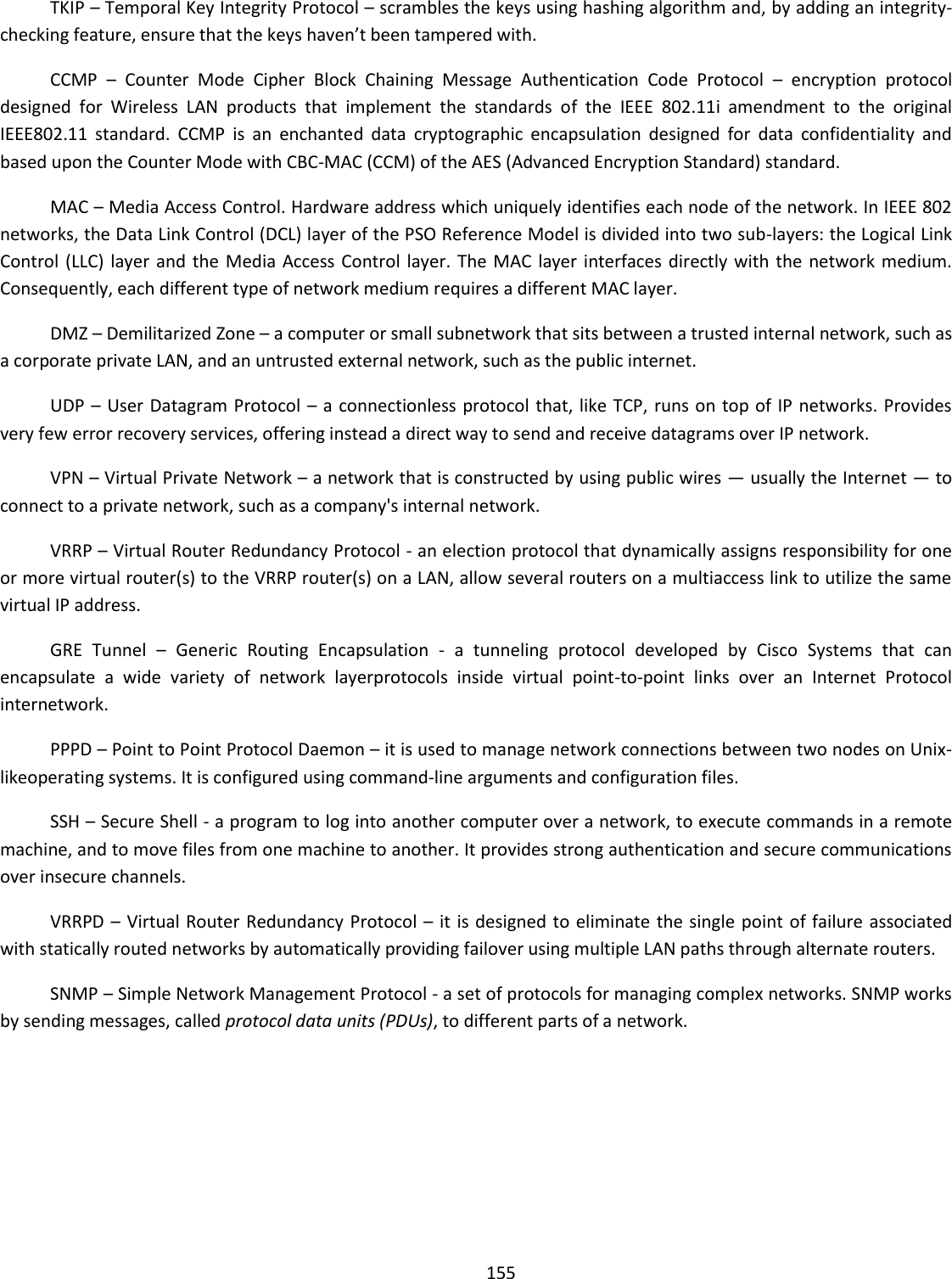  155  TKIP – Temporal Key Integrity Protocol – scrambles the keys using hashing algorithm and, by adding an integrity-checking feature, ensure that the keys haven’t been tampered with. CCMP  –  Counter  Mode  Cipher  Block  Chaining  Message  Authentication  Code  Protocol  –  encryption  protocol designed  for  Wireless  LAN  products  that  implement  the  standards  of  the  IEEE  802.11i  amendment  to  the  original IEEE802.11  standard.  CCMP  is  an  enchanted  data  cryptographic  encapsulation  designed  for  data  confidentiality  and based upon the Counter Mode with CBC-MAC (CCM) of the AES (Advanced Encryption Standard) standard. MAC – Media Access Control. Hardware address which uniquely identifies each node of the network. In IEEE 802 networks, the Data Link Control (DCL) layer of the PSO Reference Model is divided into two sub-layers: the Logical Link Control (LLC) layer and  the  Media Access Control layer. The MAC layer interfaces directly with  the  network medium. Consequently, each different type of network medium requires a different MAC layer. DMZ – Demilitarized Zone – a computer or small subnetwork that sits between a trusted internal network, such as a corporate private LAN, and an untrusted external network, such as the public internet.  UDP – User Datagram Protocol – a  connectionless protocol that, like TCP, runs on top of IP networks. Provides very few error recovery services, offering instead a direct way to send and receive datagrams over IP network. VPN – Virtual Private Network – a network that is constructed by using public wires — usually the Internet — to connect to a private network, such as a company&apos;s internal network. VRRP – Virtual Router Redundancy Protocol - an election protocol that dynamically assigns responsibility for one or more virtual router(s) to the VRRP router(s) on a LAN, allow several routers on a multiaccess link to utilize the same virtual IP address. GRE  Tunnel  –  Generic  Routing  Encapsulation  -  a  tunneling  protocol  developed  by  Cisco  Systems  that  can encapsulate  a  wide  variety  of  network  layerprotocols  inside  virtual  point-to-point  links  over  an  Internet  Protocol internetwork. PPPD – Point to Point Protocol Daemon – it is used to manage network connections between two nodes on Unix-likeoperating systems. It is configured using command-line arguments and configuration files. SSH – Secure Shell - a program to log into another computer over a network, to execute commands in a remote machine, and to move files from one machine to another. It provides strong authentication and secure communications over insecure channels. VRRPD – Virtual Router Redundancy Protocol –  it  is designed to eliminate the single  point of failure associated with statically routed networks by automatically providing failover using multiple LAN paths through alternate routers. SNMP – Simple Network Management Protocol - a set of protocols for managing complex networks. SNMP works by sending messages, called protocol data units (PDUs), to different parts of a network.     