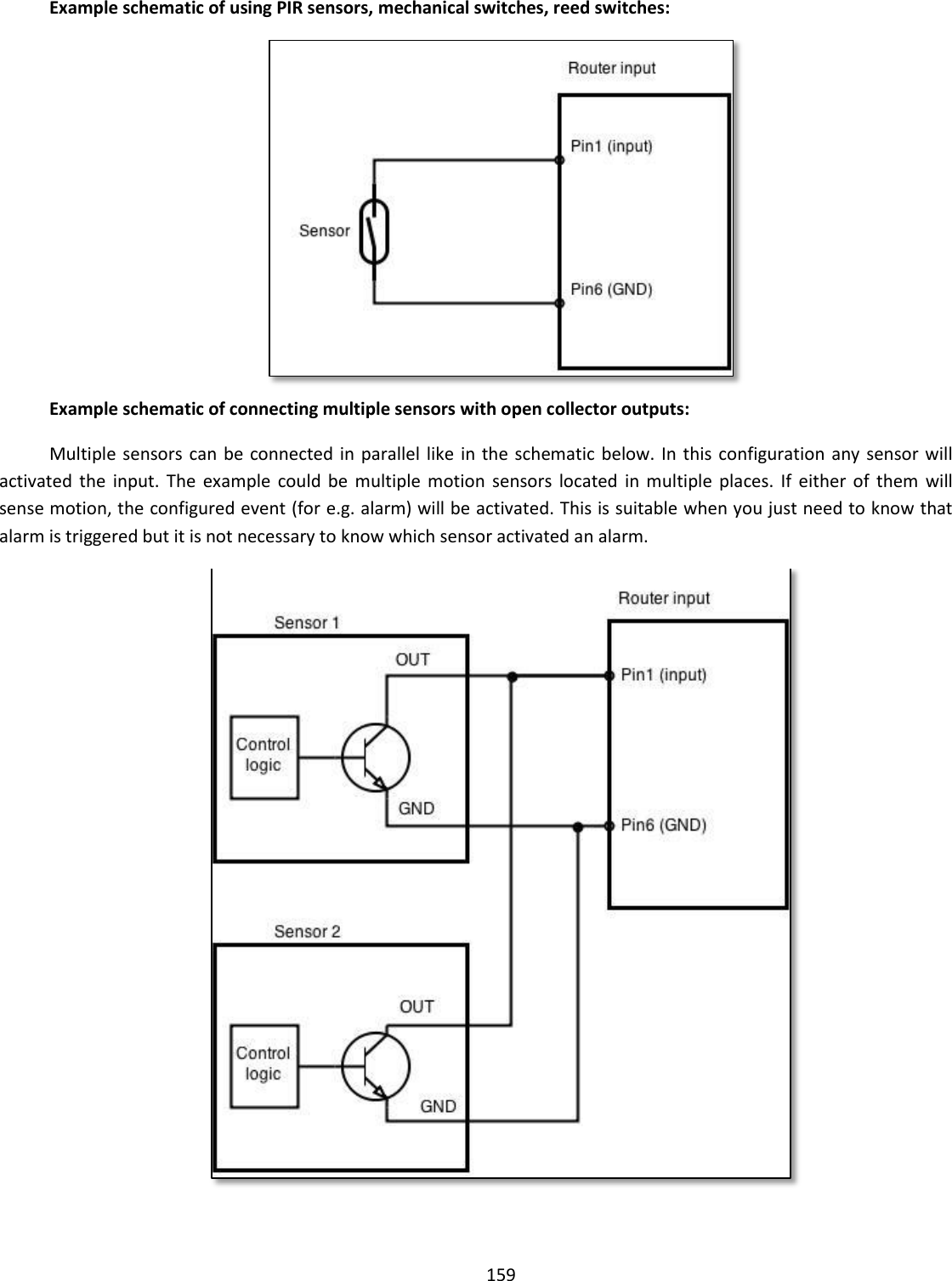  159    Example schematic of using PIR sensors, mechanical switches, reed switches:  Example schematic of connecting multiple sensors with open collector outputs: Multiple sensors can  be connected in parallel like  in the schematic  below. In  this configuration any sensor  will activated  the  input.  The  example  could be  multiple motion  sensors  located  in  multiple  places.  If  either of  them  will sense motion, the configured event (for e.g. alarm) will be activated. This is suitable when you just need to know that alarm is triggered but it is not necessary to know which sensor activated an alarm.  