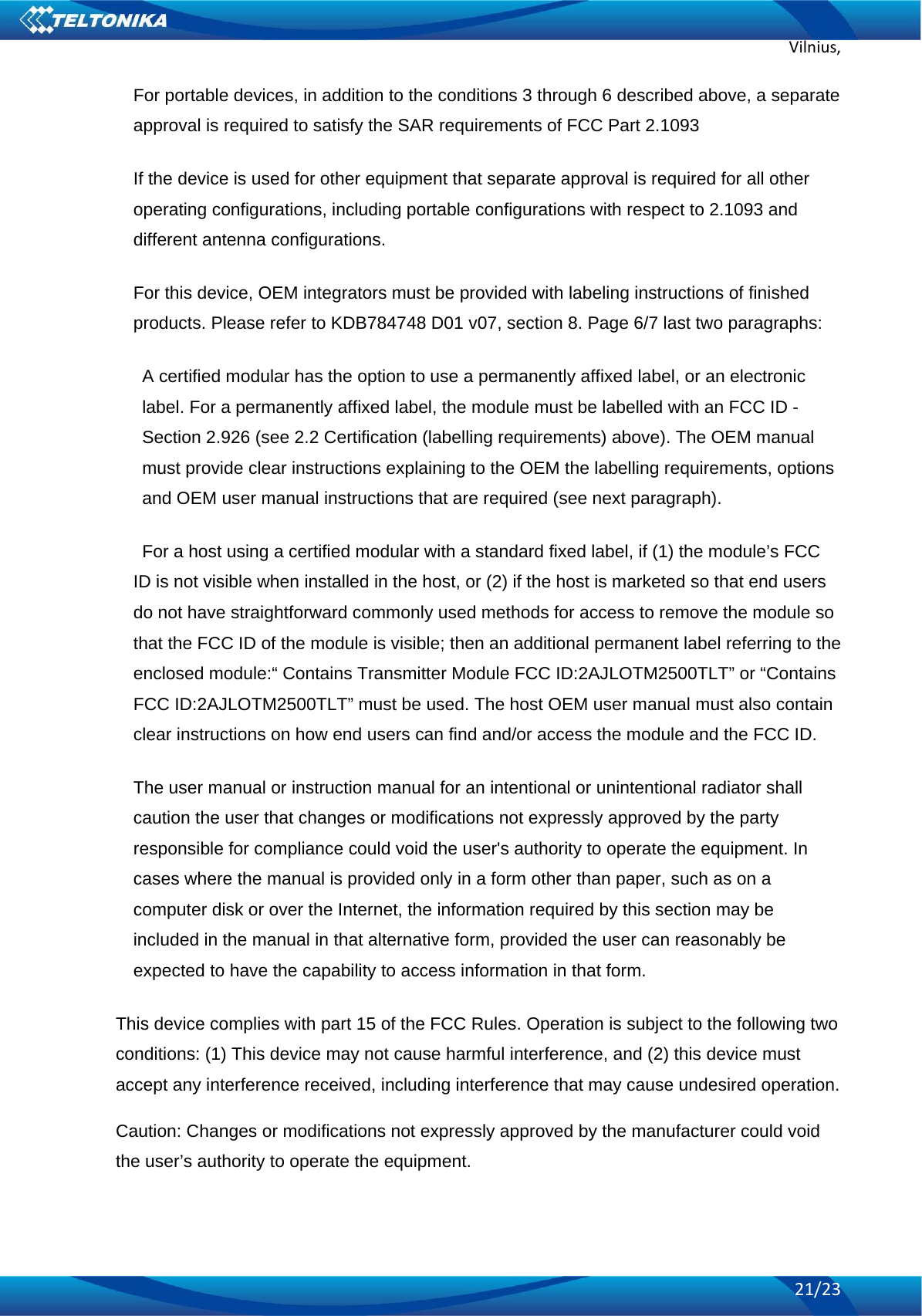 Vilnius,21/23For portable devices, in addition to the conditions 3 through 6 described above, a separate approval is required to satisfy the SAR requirements of FCC Part 2.1093 If the device is used for other equipment that separate approval is required for all other operating configurations, including portable configurations with respect to 2.1093 and different antenna configurations. For this device, OEM integrators must be provided with labeling instructions of finished products. Please refer to KDB784748 D01 v07, section 8. Page 6/7 last two paragraphs: A certified modular has the option to use a permanently affixed label, or an electronic label. For a permanently affixed label, the module must be labelled with an FCC ID - Section 2.926 (see 2.2 Certification (labelling requirements) above). The OEM manual must provide clear instructions explaining to the OEM the labelling requirements, options and OEM user manual instructions that are required (see next paragraph). For a host using a certified modular with a standard fixed label, if (1) the module’s FCC ID is not visible when installed in the host, or (2) if the host is marketed so that end users do not have straightforward commonly used methods for access to remove the module so that the FCC ID of the module is visible; then an additional permanent label referring to the enclosed module:“ Contains Transmitter Module FCC ID:2AJLOTM2500TLT” or “Contains FCC ID:2AJLOTM2500TLT” must be used. The host OEM user manual must also contain clear instructions on how end users can find and/or access the module and the FCC ID. The user manual or instruction manual for an intentional or unintentional radiator shall caution the user that changes or modifications not expressly approved by the party responsible for compliance could void the user&apos;s authority to operate the equipment. In cases where the manual is provided only in a form other than paper, such as on a computer disk or over the Internet, the information required by this section may be included in the manual in that alternative form, provided the user can reasonably be expected to have the capability to access information in that form. This device complies with part 15 of the FCC Rules. Operation is subject to the following two conditions: (1) This device may not cause harmful interference, and (2) this device must accept any interference received, including interference that may cause undesired operation. Caution: Changes or modifications not expressly approved by the manufacturer could void the user’s authority to operate the equipment. 