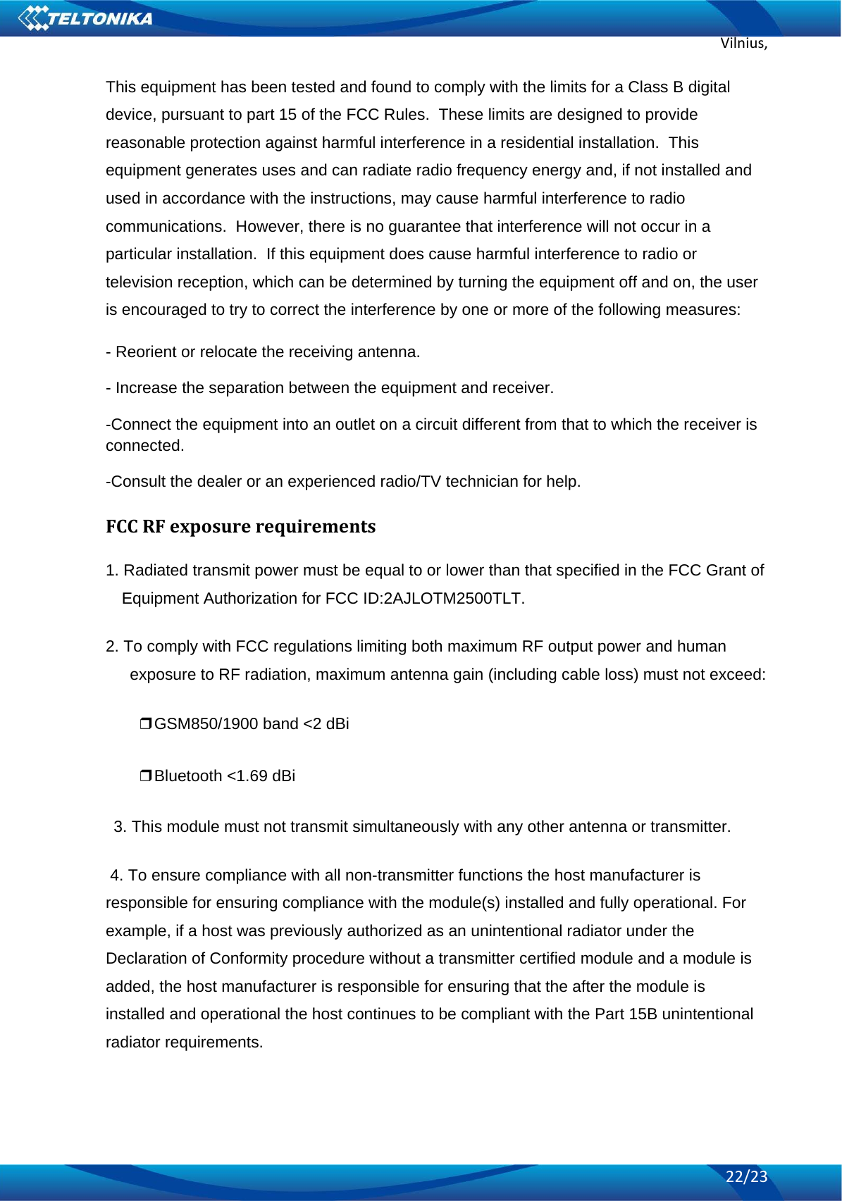 Vilnius,22/23This equipment has been tested and found to comply with the limits for a Class B digital device, pursuant to part 15 of the FCC Rules.  These limits are designed to provide reasonable protection against harmful interference in a residential installation.  This equipment generates uses and can radiate radio frequency energy and, if not installed and used in accordance with the instructions, may cause harmful interference to radio communications.  However, there is no guarantee that interference will not occur in a particular installation.  If this equipment does cause harmful interference to radio or television reception, which can be determined by turning the equipment off and on, the user is encouraged to try to correct the interference by one or more of the following measures: - Reorient or relocate the receiving antenna. - Increase the separation between the equipment and receiver. -Connect the equipment into an outlet on a circuit different from that to which the receiver is connected. -Consult the dealer or an experienced radio/TV technician for help. FCCRFexposurerequirements1. Radiated transmit power must be equal to or lower than that specified in the FCC Grant of Equipment Authorization for FCC ID:2AJLOTM2500TLT. 2. To comply with FCC regulations limiting both maximum RF output power and human exposure to RF radiation, maximum antenna gain (including cable loss) must not exceed: ❒GSM850/1900 band &lt;2 dBi ❒Bluetooth &lt;1.69 dBi 3. This module must not transmit simultaneously with any other antenna or transmitter.  4. To ensure compliance with all non-transmitter functions the host manufacturer is responsible for ensuring compliance with the module(s) installed and fully operational. For example, if a host was previously authorized as an unintentional radiator under the Declaration of Conformity procedure without a transmitter certified module and a module is added, the host manufacturer is responsible for ensuring that the after the module is installed and operational the host continues to be compliant with the Part 15B unintentional radiator requirements.