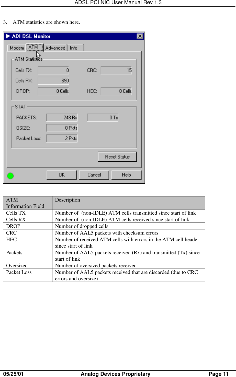 ADSL PCI NIC User Manual Rev 1.305/25/01                                     Analog Devices Proprietary                                      Page 113. ATM statistics are shown here.ATMInformation Field DescriptionCells TX Number of  (non-IDLE) ATM cells transmitted since start of linkCells RX Number of  (non-IDLE) ATM cells received since start of linkDROP Number of dropped cellsCRC Number of AAL5 packets with checksum errorsHEC Number of received ATM cells with errors in the ATM cell headersince start of linkPackets Number of AAL5 packets received (Rx) and transmitted (Tx) sincestart of linkOversized Number of oversized packets receivedPacket Loss Number of AAL5 packets received that are discarded (due to CRCerrors and oversize)