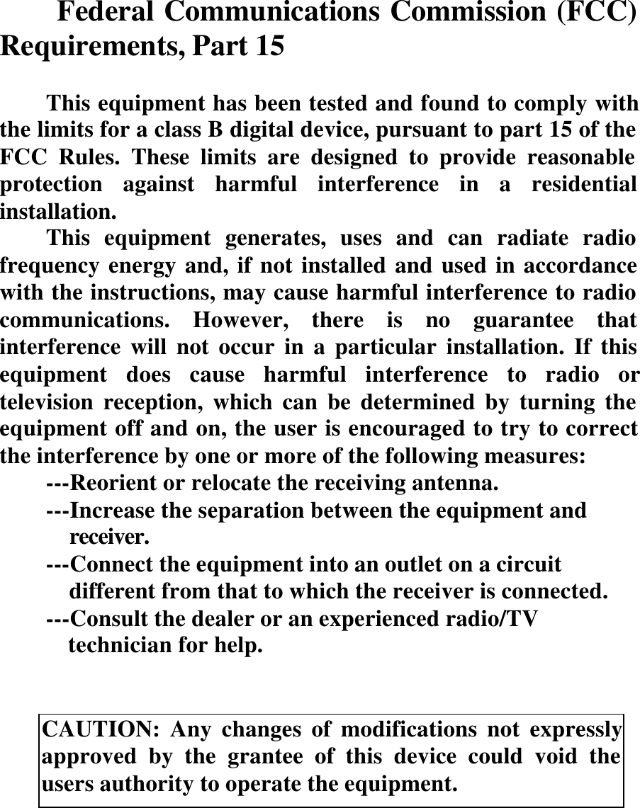 Federal Communications Commission (FCC)Requirements, Part 15This equipment has been tested and found to comply withthe limits for a class B digital device, pursuant to part 15 of theFCC Rules. These limits are designed to provide reasonableprotection against harmful interference in a residentialinstallation.This equipment generates, uses and can radiate radiofrequency energy and, if not installed and used in accordancewith the instructions, may cause harmful interference to radiocommunications. However, there is no guarantee thatinterference will not occur in a particular installation. If thisequipment does cause harmful interference to radio ortelevision reception, which can be determined by turning theequipment off and on, the user is encouraged to try to correctthe interference by one or more of the following measures:---Reorient or relocate the receiving antenna.---Increase the separation between the equipment and      receiver.---Connect the equipment into an outlet on a circuit      different from that to which the receiver is connected.---Consult the dealer or an experienced radio/TV      technician for help.CAUTION: Any changes of modifications not expresslyapproved by the grantee of this device could void theusers authority to operate the equipment.