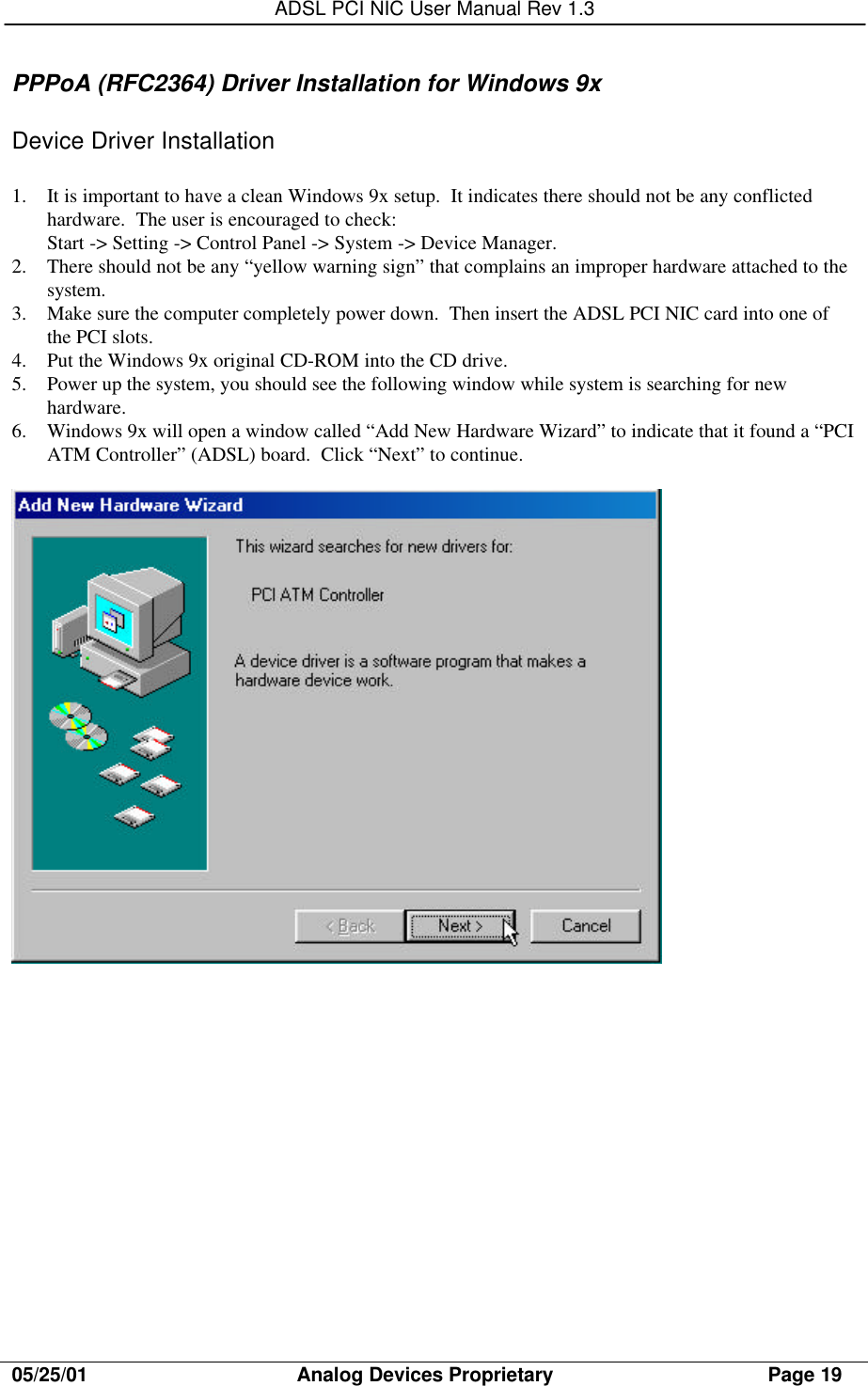 ADSL PCI NIC User Manual Rev 1.305/25/01                                     Analog Devices Proprietary                                      Page 19PPPoA (RFC2364) Driver Installation for Windows 9xDevice Driver Installation1. It is important to have a clean Windows 9x setup.  It indicates there should not be any conflictedhardware.  The user is encouraged to check:Start -&gt; Setting -&gt; Control Panel -&gt; System -&gt; Device Manager.2. There should not be any “yellow warning sign” that complains an improper hardware attached to thesystem.3. Make sure the computer completely power down.  Then insert the ADSL PCI NIC card into one ofthe PCI slots.4. Put the Windows 9x original CD-ROM into the CD drive.5. Power up the system, you should see the following window while system is searching for newhardware.6. Windows 9x will open a window called “Add New Hardware Wizard” to indicate that it found a “PCIATM Controller” (ADSL) board.  Click “Next” to continue.