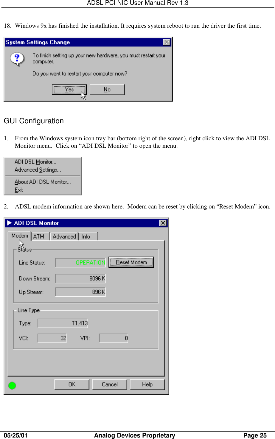 ADSL PCI NIC User Manual Rev 1.305/25/01                                     Analog Devices Proprietary                                      Page 2518. Windows 9x has finished the installation. It requires system reboot to run the driver the first time.GUI Configuration1. From the Windows system icon tray bar (bottom right of the screen), right click to view the ADI DSLMonitor menu.  Click on “ADI DSL Monitor” to open the menu.2. ADSL modem information are shown here.  Modem can be reset by clicking on “Reset Modem” icon.