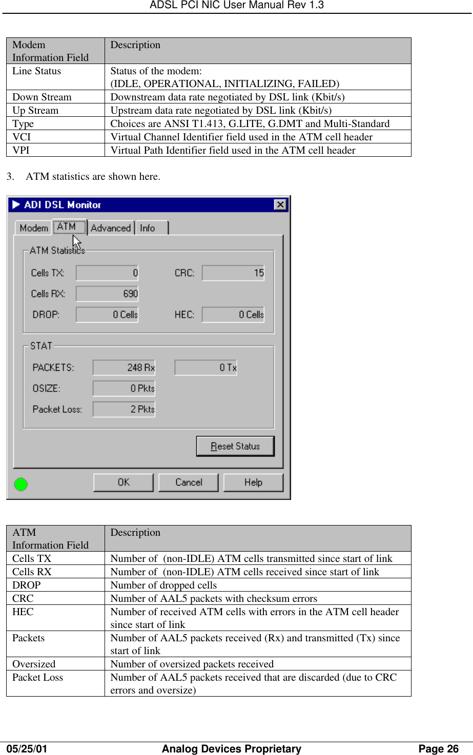 ADSL PCI NIC User Manual Rev 1.305/25/01                                     Analog Devices Proprietary                                      Page 26ModemInformation Field DescriptionLine Status Status of the modem:(IDLE, OPERATIONAL, INITIALIZING, FAILED)Down Stream Downstream data rate negotiated by DSL link (Kbit/s)Up Stream Upstream data rate negotiated by DSL link (Kbit/s)Type Choices are ANSI T1.413, G.LITE, G.DMT and Multi-StandardVCI Virtual Channel Identifier field used in the ATM cell headerVPI Virtual Path Identifier field used in the ATM cell header3. ATM statistics are shown here.ATMInformation Field DescriptionCells TX Number of  (non-IDLE) ATM cells transmitted since start of linkCells RX Number of  (non-IDLE) ATM cells received since start of linkDROP Number of dropped cellsCRC Number of AAL5 packets with checksum errorsHEC Number of received ATM cells with errors in the ATM cell headersince start of linkPackets Number of AAL5 packets received (Rx) and transmitted (Tx) sincestart of linkOversized Number of oversized packets receivedPacket Loss Number of AAL5 packets received that are discarded (due to CRCerrors and oversize)