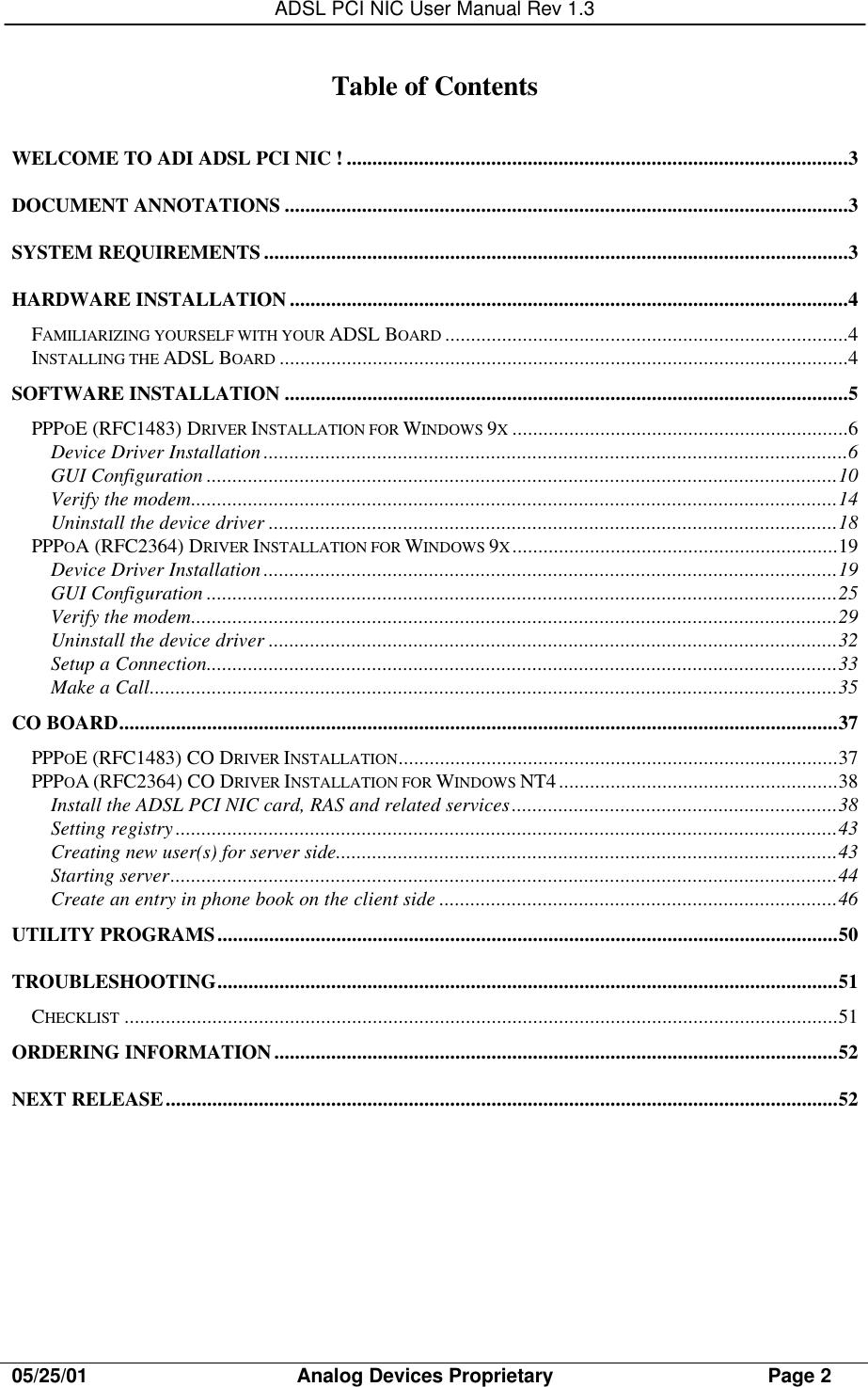 ADSL PCI NIC User Manual Rev 1.305/25/01                                     Analog Devices Proprietary                                      Page 2Table of ContentsWELCOME TO ADI ADSL PCI NIC ! .................................................................................................3DOCUMENT ANNOTATIONS .............................................................................................................3SYSTEM REQUIREMENTS .................................................................................................................3HARDWARE INSTALLATION ............................................................................................................4FAMILIARIZING YOURSELF WITH YOUR ADSL BOARD ..............................................................................4INSTALLING THE ADSL BOARD ..............................................................................................................4SOFTWARE INSTALLATION .............................................................................................................5PPPOE (RFC1483) DRIVER INSTALLATION FOR WINDOWS 9X.................................................................6Device Driver Installation.................................................................................................................6GUI Configuration ..........................................................................................................................10Verify the modem.............................................................................................................................14Uninstall the device driver ..............................................................................................................18PPPOA (RFC2364) DRIVER INSTALLATION FOR WINDOWS 9X...............................................................19Device Driver Installation...............................................................................................................19GUI Configuration ..........................................................................................................................25Verify the modem.............................................................................................................................29Uninstall the device driver ..............................................................................................................32Setup a Connection..........................................................................................................................33Make a Call.....................................................................................................................................35CO BOARD...........................................................................................................................................37PPPOE (RFC1483) CO DRIVER INSTALLATION.....................................................................................37PPPOA (RFC2364) CO DRIVER INSTALLATION FOR WINDOWS NT4......................................................38Install the ADSL PCI NIC card, RAS and related services...............................................................38Setting registry................................................................................................................................43Creating new user(s) for server side.................................................................................................43Starting server.................................................................................................................................44Create an entry in phone book on the client side .............................................................................46UTILITY PROGRAMS........................................................................................................................50TROUBLESHOOTING........................................................................................................................51CHECKLIST ..........................................................................................................................................51ORDERING INFORMATION.............................................................................................................52NEXT RELEASE..................................................................................................................................52