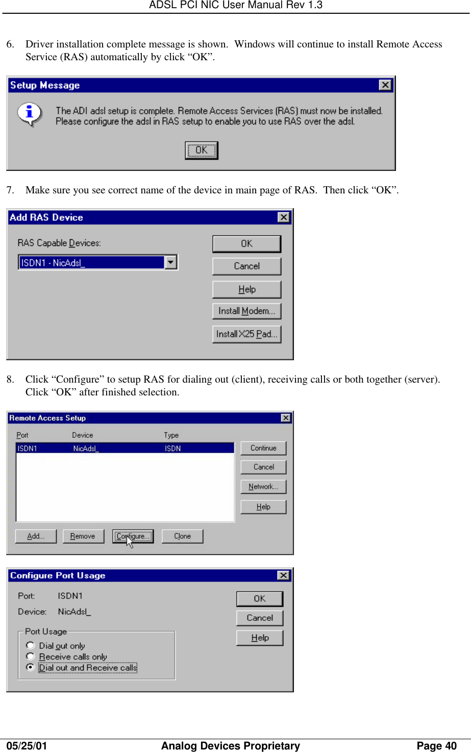 ADSL PCI NIC User Manual Rev 1.305/25/01                                     Analog Devices Proprietary                                      Page 406. Driver installation complete message is shown.  Windows will continue to install Remote AccessService (RAS) automatically by click “OK”.7. Make sure you see correct name of the device in main page of RAS.  Then click “OK”.8. Click “Configure” to setup RAS for dialing out (client), receiving calls or both together (server).Click “OK” after finished selection.