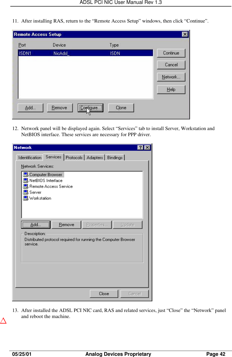 ADSL PCI NIC User Manual Rev 1.305/25/01                                     Analog Devices Proprietary                                      Page 4211. After installing RAS, return to the “Remote Access Setup” windows, then click “Continue”.12. Network panel will be displayed again. Select “Services” tab to install Server, Workstation andNetBIOS interface. These services are necessary for PPP driver.13. After installed the ADSL PCI NIC card, RAS and related services, just “Close” the “Network” paneland reboot the machine.
