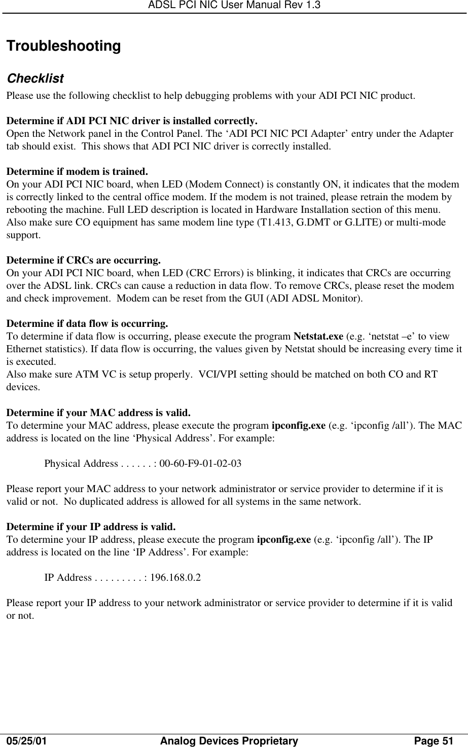 ADSL PCI NIC User Manual Rev 1.305/25/01                                     Analog Devices Proprietary                                      Page 51TroubleshootingChecklistPlease use the following checklist to help debugging problems with your ADI PCI NIC product.Determine if ADI PCI NIC driver is installed correctly.Open the Network panel in the Control Panel. The ‘ADI PCI NIC PCI Adapter’ entry under the Adaptertab should exist.  This shows that ADI PCI NIC driver is correctly installed.Determine if modem is trained.On your ADI PCI NIC board, when LED (Modem Connect) is constantly ON, it indicates that the modemis correctly linked to the central office modem. If the modem is not trained, please retrain the modem byrebooting the machine. Full LED description is located in Hardware Installation section of this menu.Also make sure CO equipment has same modem line type (T1.413, G.DMT or G.LITE) or multi-modesupport.Determine if CRCs are occurring.On your ADI PCI NIC board, when LED (CRC Errors) is blinking, it indicates that CRCs are occurringover the ADSL link. CRCs can cause a reduction in data flow. To remove CRCs, please reset the modemand check improvement.  Modem can be reset from the GUI (ADI ADSL Monitor).Determine if data flow is occurring.To determine if data flow is occurring, please execute the program Netstat.exe (e.g. ‘netstat –e’ to viewEthernet statistics). If data flow is occurring, the values given by Netstat should be increasing every time itis executed.Also make sure ATM VC is setup properly.  VCI/VPI setting should be matched on both CO and RTdevices.Determine if your MAC address is valid.To determine your MAC address, please execute the program ipconfig.exe (e.g. ‘ipconfig /all’). The MACaddress is located on the line ‘Physical Address’. For example:Physical Address . . . . . . : 00-60-F9-01-02-03Please report your MAC address to your network administrator or service provider to determine if it isvalid or not.  No duplicated address is allowed for all systems in the same network.Determine if your IP address is valid.To determine your IP address, please execute the program ipconfig.exe (e.g. ‘ipconfig /all’). The IPaddress is located on the line ‘IP Address’. For example:IP Address . . . . . . . . . : 196.168.0.2Please report your IP address to your network administrator or service provider to determine if it is validor not.