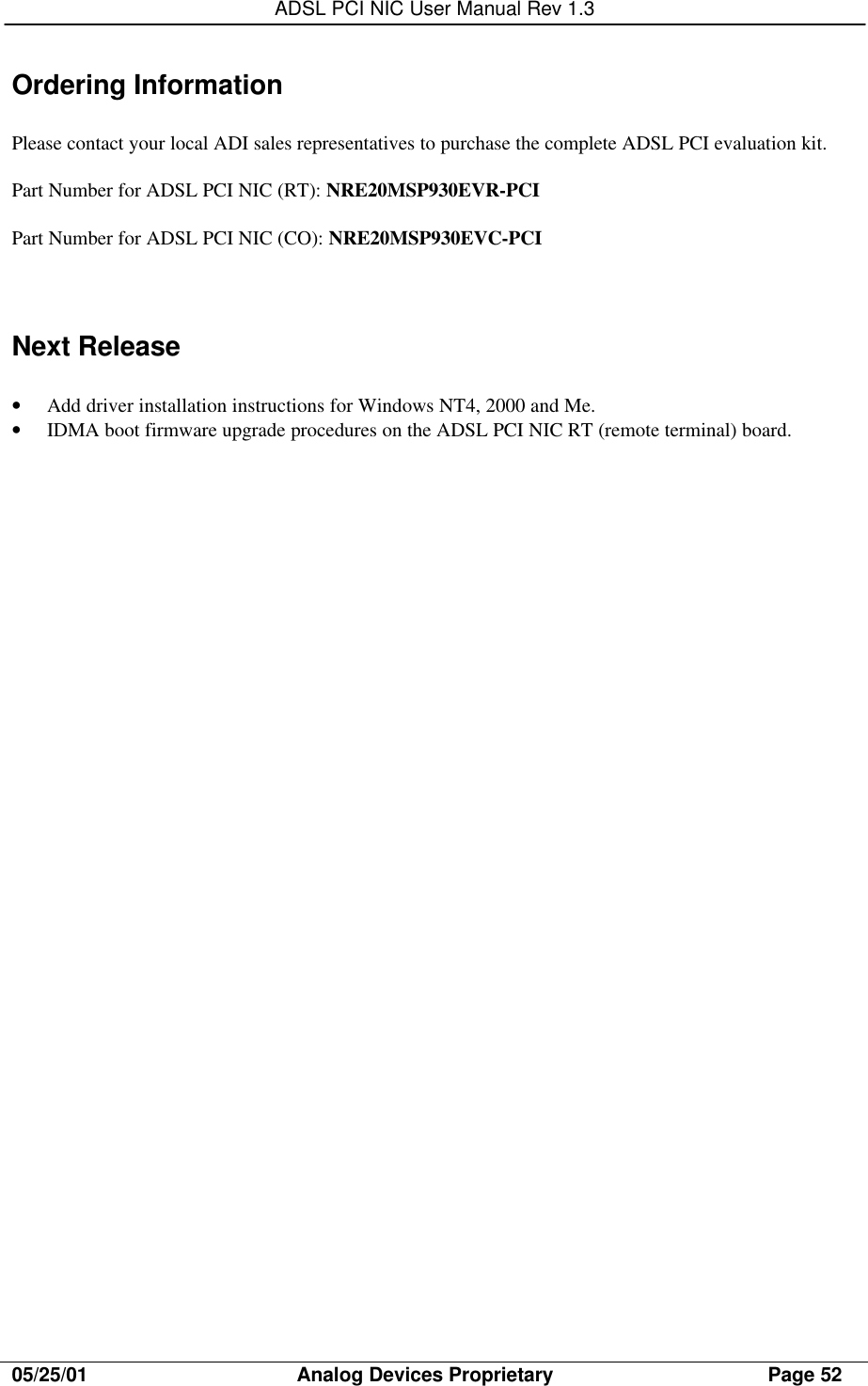 ADSL PCI NIC User Manual Rev 1.305/25/01                                     Analog Devices Proprietary                                      Page 52Ordering InformationPlease contact your local ADI sales representatives to purchase the complete ADSL PCI evaluation kit.Part Number for ADSL PCI NIC (RT): NRE20MSP930EVR-PCIPart Number for ADSL PCI NIC (CO): NRE20MSP930EVC-PCINext Release• Add driver installation instructions for Windows NT4, 2000 and Me.• IDMA boot firmware upgrade procedures on the ADSL PCI NIC RT (remote terminal) board.