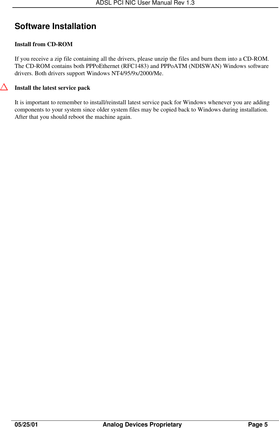 ADSL PCI NIC User Manual Rev 1.305/25/01                                     Analog Devices Proprietary                                      Page 5Software InstallationInstall from CD-ROMIf you receive a zip file containing all the drivers, please unzip the files and burn them into a CD-ROM.The CD-ROM contains both PPPoEthernet (RFC1483) and PPPoATM (NDISWAN) Windows softwaredrivers. Both drivers support Windows NT4/95/9x/2000/Me.Install the latest service packIt is important to remember to install/reinstall latest service pack for Windows whenever you are addingcomponents to your system since older system files may be copied back to Windows during installation.After that you should reboot the machine again.