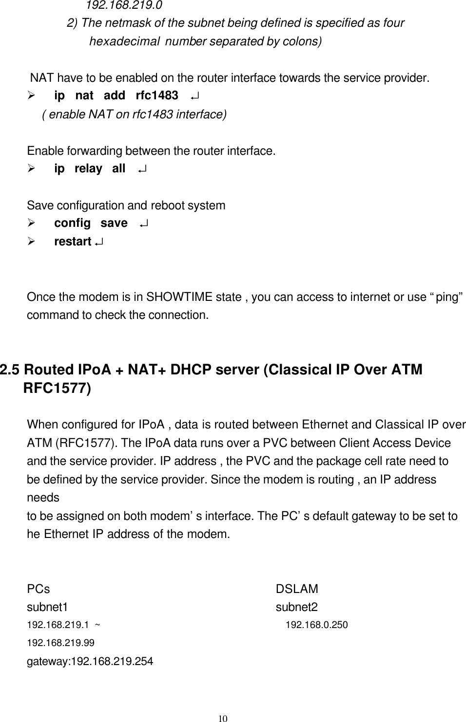  10 192.168.219.0 2) The netmask of the subnet being defined is specified as four     hexadecimal number separated by colons)   NAT have to be enabled on the router interface towards the service provider. Ø ip  nat  add  rfc1483  ↵    ( enable NAT on rfc1483 interface)    Enable forwarding between the router interface. Ø ip  relay  all   ↵  Save configuration and reboot system Ø config  save  ↵ Ø restart ↵   Once the modem is in SHOWTIME state , you can access to internet or use “ping” command to check the connection.   2.5 Routed IPoA + NAT+ DHCP server (Classical IP Over ATM RFC1577)  When configured for IPoA , data is routed between Ethernet and Classical IP over   ATM (RFC1577). The IPoA data runs over a PVC between Client Access Device   and the service provider. IP address , the PVC and the package cell rate need to be defined by the service provider. Since the modem is routing , an IP address needs   to be assigned on both modem’s interface. The PC’s default gateway to be set to   he Ethernet IP address of the modem.             PCs                                     DSLAM        subnet1                                  subnet2                                192.168.219.1 ~                                   192.168.0.250               192.168.219.99 gateway:192.168.219.254                                             