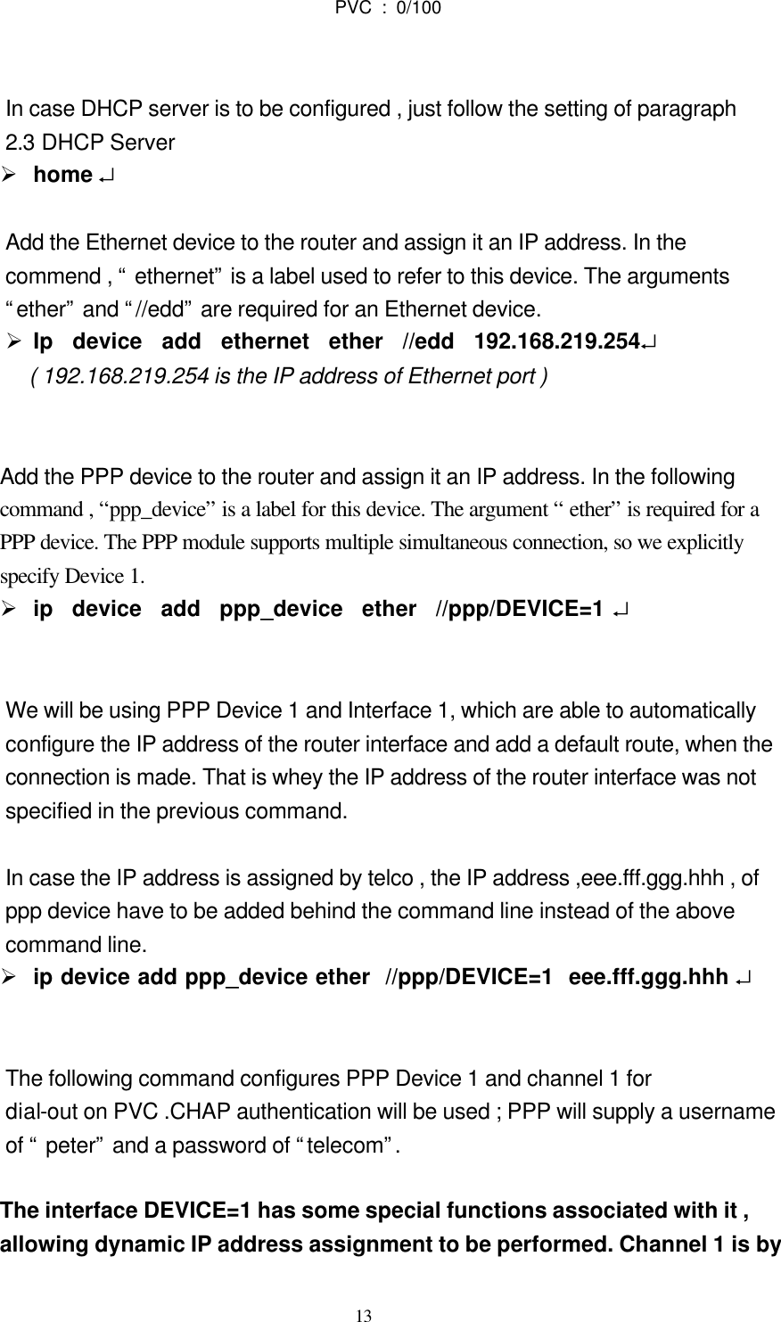  13                             PVC : 0/100                              In case DHCP server is to be configured , just follow the setting of paragraph 2.3 DHCP Server   Ø home ↵  Add the Ethernet device to the router and assign it an IP address. In the   commend , “ ethernet” is a label used to refer to this device. The arguments   “ether” and “//edd” are required for an Ethernet device. Ø Ip  device  add  ethernet  ether  //edd  192.168.219.254↵    ( 192.168.219.254 is the IP address of Ethernet port )      Add the PPP device to the router and assign it an IP address. In the following   command , “ppp_device” is a label for this device. The argument “ ether” is required for a   PPP device. The PPP module supports multiple simultaneous connection, so we explicitly   specify Device 1. Ø ip  device  add  ppp_device  ether  //ppp/DEVICE=1 ↵   We will be using PPP Device 1 and Interface 1, which are able to automatically   configure the IP address of the router interface and add a default route, when the   connection is made. That is whey the IP address of the router interface was not   specified in the previous command.  In case the IP address is assigned by telco , the IP address ,eee.fff.ggg.hhh , of   ppp device have to be added behind the command line instead of the above   command line. Ø ip device add ppp_device ether  //ppp/DEVICE=1  eee.fff.ggg.hhh ↵     The following command configures PPP Device 1 and channel 1 for   dial-out on PVC .CHAP authentication will be used ; PPP will supply a username   of “ peter” and a password of “telecom”.      The interface DEVICE=1 has some special functions associated with it ,   allowing dynamic IP address assignment to be performed. Channel 1 is by  