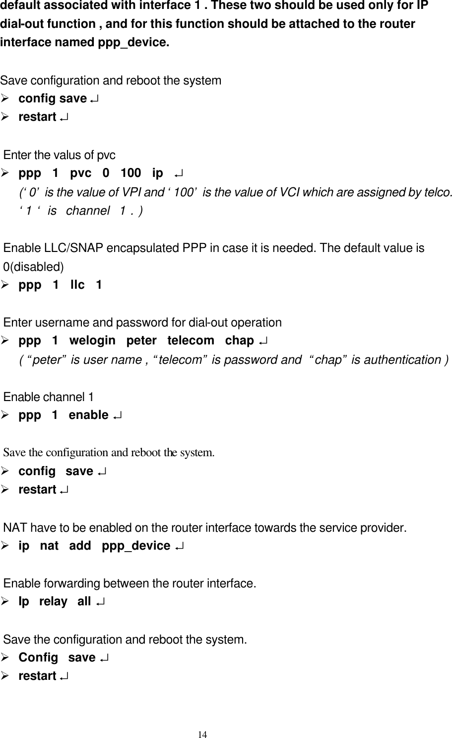  14 default associated with interface 1 . These two should be used only for IP  dial-out function , and for this function should be attached to the router   interface named ppp_device.       Save configuration and reboot the system Ø config save ↵ Ø restart ↵  Enter the valus of pvc Ø ppp  1  pvc  0  100  ip  ↵ (‘0’ is the value of VPI and ‘100’ is the value of VCI which are assigned by telco.  ‘1 ‘ is  channel  1 . )  Enable LLC/SNAP encapsulated PPP in case it is needed. The default value is   0(disabled) Ø ppp  1  llc  1  Enter username and password for dial-out operation Ø ppp  1  welogin  peter  telecom  chap ↵ ( “peter” is user name , “telecom” is password and  “chap” is authentication )    Enable channel 1 Ø ppp  1  enable ↵  Save the configuration and reboot the system. Ø config  save ↵ Ø restart ↵  NAT have to be enabled on the router interface towards the service provider. Ø ip  nat  add  ppp_device ↵  Enable forwarding between the router interface. Ø Ip  relay  all ↵  Save the configuration and reboot the system. Ø Config  save ↵ Ø restart ↵  